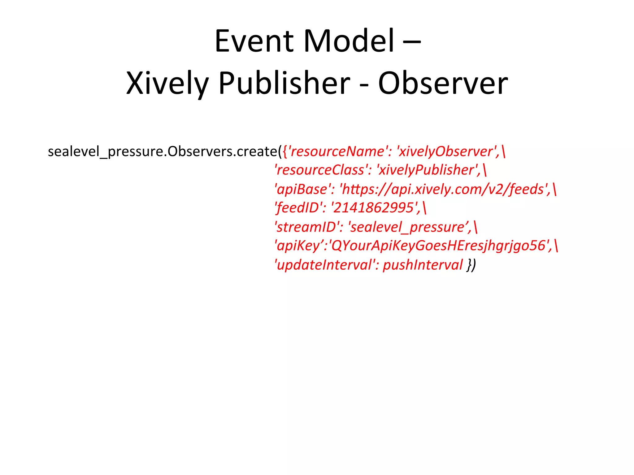 Event  Model  –   Handler  and  Callback  No7ﬁer      #addHandler  class  adds  2  proper7es  values  together  and  stores  in  a  third          weather.Agent.create({'resourceName':  'addHandler',                                                    'resourceClass':  'addHandler',                                                    'addendLink1':'sensors/rhvWeather-­‐01/indoor_temperature',                                                      'addendLink2':  'sensors/rhvWeather-­‐01/indoor_temperature',                                                      'sumOutLink':  'sensors/rhvWeather-­‐01/outdoor_humidity'})                        #  now  create  a  callback  observer  endpoint            indoor_temperature.Observers.create({'resourceName':  'callbackTempObserver',                                                                                    'resourceClass':  'callbackNo<ﬁer',                                                                                    'handlerURI':  'callback:///sensors/rhvWeather-­‐01/Agent/                            addHandler'})   