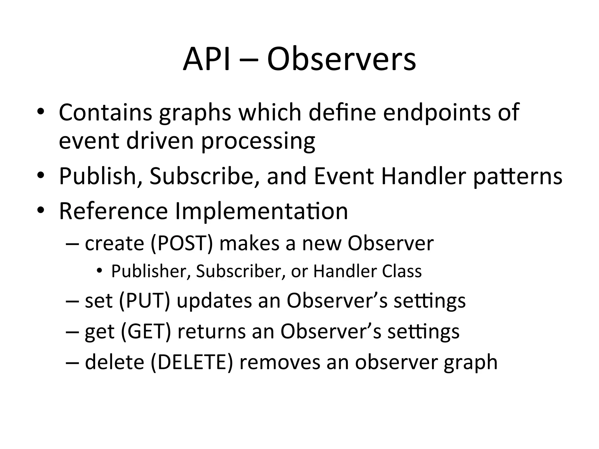 API	
  –	
  Observers	
  
•  Contains	
  graphs	
  which	
  deﬁne	
  endpoints	
  of	
  
event	
  driven	
  processing	
  
•  Publish,	
  Subscribe,	
  and	
  Event	
  Handler	
  paYerns	
  
•  Reference	
  Implementa7on	
  
– create	
  (POST)	
  makes	
  a	
  new	
  Observer	
  	
  
•  Publisher,	
  Subscriber,	
  or	
  Handler	
  Class	
  
– set	
  (PUT)	
  updates	
  an	
  Observer’s	
  seangs	
  
– get	
  (GET)	
  returns	
  an	
  Observer’s	
  seangs	
  
– delete	
  (DELETE)	
  removes	
  an	
  observer	
  graph	
  
 