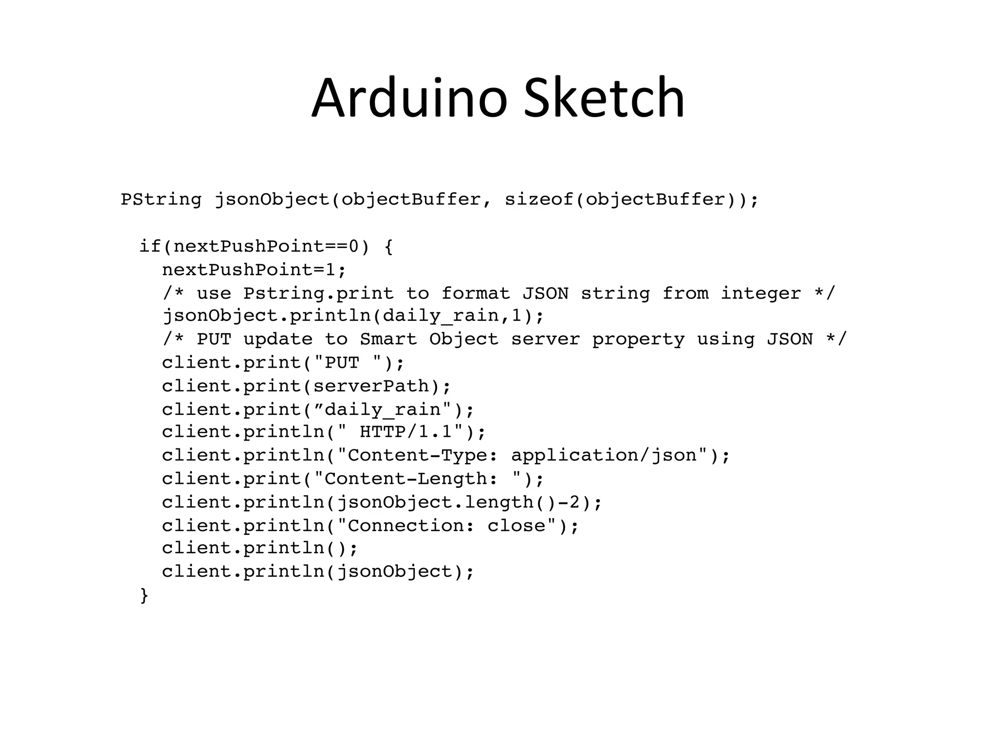 Arduino	
  Sketch	
  
	
  	
  	
  PString jsonObject(objectBuffer, sizeof(objectBuffer));!
!
   if(nextPushPoint==0) {!
     nextPushPoint=1;!
/* use Pstring.print to format JSON string from integer */!
     jsonObject.println(daily_rain,1); !
/* PUT update to Smart Object server property using JSON */!
     client.print("PUT ");!
     client.print(serverPath);!
     client.print(”daily_rain");!
     client.println(" HTTP/1.1");!
     client.println("Content-Type: application/json");!
     client.print("Content-Length: ");!
     client.println(jsonObject.length()-2);!
     client.println("Connection: close");!
     client.println();!
     client.println(jsonObject);!
   }!
 