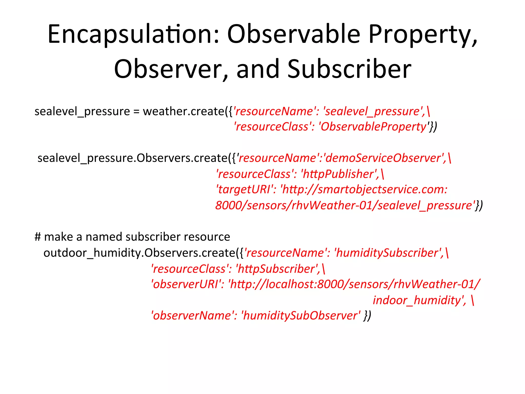 Encapsula7on:	
  Observable	
  Property,	
  
Observer,	
  and	
  Subscriber	
  
	
  sealevel_pressure	
  =	
  weather.create({'resourceName':	
  'sealevel_pressure',	
  
	
  	
  	
  	
  	
  	
  	
  	
  	
  	
  	
  	
  	
  	
  	
  	
  	
  	
  	
  	
  	
  	
  	
  	
  	
  	
  	
  	
  	
  	
  	
  	
   	
   	
   	
   	
  	
  	
  	
  	
  	
  	
  'resourceClass':	
  'ObservableProperty'})	
  
	
  	
  	
  	
  	
  
	
  	
  sealevel_pressure.Observers.create({'resourceName':'demoServiceObserver',	
  
	
  	
  	
  	
  	
  	
  	
  	
  	
  	
  	
  	
  	
  	
  	
  	
  	
  	
  	
  	
  	
  	
  	
  	
  	
  	
  	
  	
  	
  	
  	
  	
  	
  	
  	
  	
  	
  	
  	
  	
  	
   	
   	
   	
  'resourceClass':	
  'hDpPublisher',	
  
	
  	
  	
  	
  	
  	
  	
  	
  	
  	
  	
  	
  	
  	
  	
  	
  	
  	
  	
  	
  	
  	
  	
  	
  	
  	
  	
  	
  	
  	
  	
  	
  	
  	
  	
  	
  	
  	
  	
  	
  	
   	
   	
   	
  'targetURI':	
  'hDp://smartobjectservice.com:
	
   	
   	
   	
   	
   	
   	
  8000/sensors/rhvWeather-­‐01/sealevel_pressure'})	
  
	
  
	
  #	
  make	
  a	
  named	
  subscriber	
  resource	
  
	
  	
  	
  	
  outdoor_humidity.Observers.create({'resourceName':	
  'humiditySubscriber',	
  
	
  	
  	
  	
  	
  	
  	
  	
  	
  	
  	
  	
  	
  	
  	
  	
  	
  	
  	
  	
  	
  	
  	
  	
  	
  	
  	
  	
  	
  	
  	
  	
  	
  	
  	
  	
  	
  	
  	
  	
  'resourceClass':	
  'hDpSubscriber',	
  
	
  	
  	
  	
  	
  	
  	
  	
  	
  	
  	
  	
  	
  	
  	
  	
  	
  	
  	
  	
  	
  	
  	
  	
  	
  	
  	
  	
  	
  	
  	
  	
  	
  	
  	
  	
  	
  	
  	
  	
  'observerURI':	
  'hDp://localhost:8000/sensors/rhvWeather-­‐01/
	
   	
   	
   	
   	
   	
   	
   	
   	
   	
   	
   	
   	
  indoor_humidity',	
  	
  
	
  	
  	
  	
  	
  	
  	
  	
  	
  	
  	
  	
  	
  	
  	
  	
  	
  	
  	
  	
  	
  	
  	
  	
  	
  	
  	
  	
  	
  	
  	
  	
  	
  	
  	
  	
  	
  	
  	
  	
  'observerName':	
  'humiditySubObserver'	
  })	
  
 