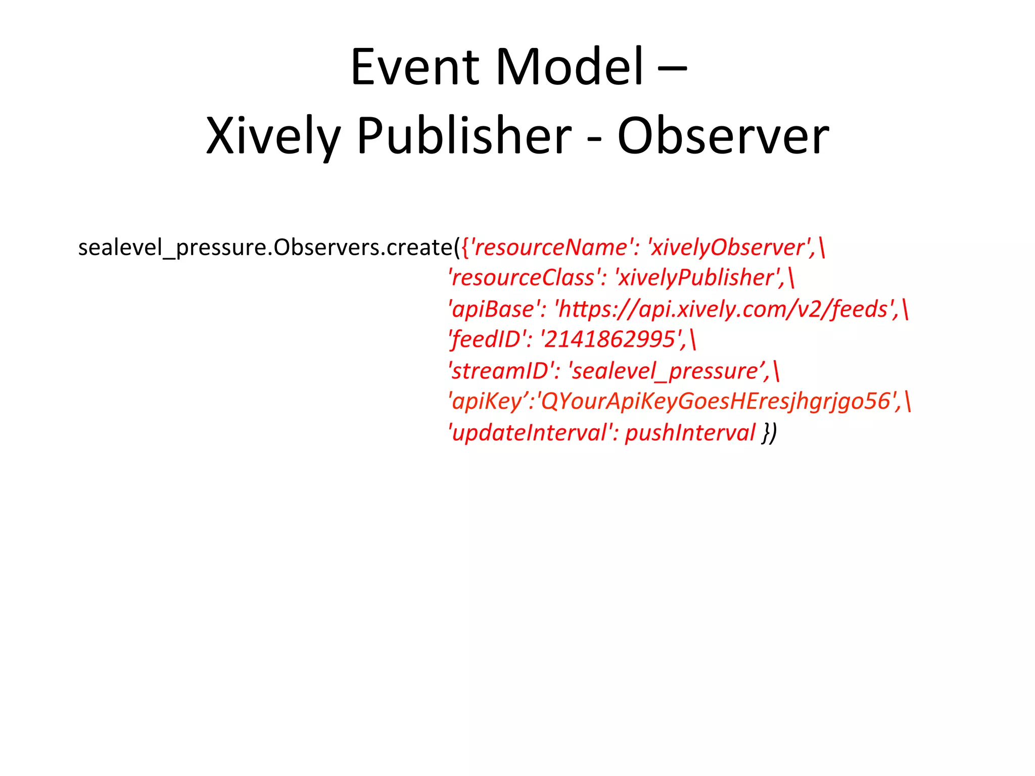 Event	
  Model	
  –	
  
Xively	
  Publisher	
  -­‐	
  Observer	
  
sealevel_pressure.Observers.create({'resourceName':	
  'xivelyObserver',	
  
	
  	
  	
  	
  	
  	
  	
  	
  	
  	
  	
  	
  	
  	
  	
  	
  	
  	
  	
  	
  	
  	
  	
  	
  	
  	
  	
  	
  	
  	
  	
  	
  	
  	
  	
  	
  	
  	
  	
   	
   	
   	
  	
  'resourceClass':	
  'xivelyPublisher',	
  
	
  	
  	
  	
  	
  	
  	
  	
  	
  	
  	
  	
  	
  	
  	
  	
  	
  	
  	
  	
  	
  	
  	
  	
  	
  	
  	
  	
  	
  	
  	
  	
  	
  	
  	
  	
  	
  	
  	
   	
   	
   	
  	
  'apiBase':	
  'hDps://api.xively.com/v2/feeds',	
  
	
  	
  	
  	
  	
  	
  	
  	
  	
  	
  	
  	
  	
  	
  	
  	
  	
  	
  	
  	
  	
  	
  	
  	
  	
  	
  	
  	
  	
  	
  	
  	
  	
  	
  	
  	
  	
  	
  	
   	
   	
   	
  	
  'feedID':	
  '2141862995',	
  
	
  	
  	
  	
  	
  	
  	
  	
  	
  	
  	
  	
  	
  	
  	
  	
  	
  	
  	
  	
  	
  	
  	
  	
  	
  	
  	
  	
  	
  	
  	
  	
  	
  	
  	
  	
  	
  	
  	
   	
   	
   	
  	
  'streamID':	
  'sealevel_pressure’,	
  	
  	
  	
  	
  	
  	
  	
  	
  	
  	
  	
  	
  	
  	
  	
  	
  	
  	
  	
  	
  	
  	
  	
  	
  	
  	
  	
  	
  	
  	
  	
  	
  	
  	
  
	
   	
   	
   	
   	
   	
   	
  	
  'apiKey’:'QYourApiKeyGoesHEresjhgrjgo56',	
  
	
  	
  	
  	
  	
  	
  	
  	
  	
  	
  	
  	
  	
  	
  	
  	
  	
  	
  	
  	
  	
  	
  	
  	
  	
  	
  	
  	
  	
  	
  	
  	
  	
  	
  	
  	
  	
  	
  	
   	
   	
   	
  	
  'updateInterval':	
  pushInterval	
  })	
  
	
  
 