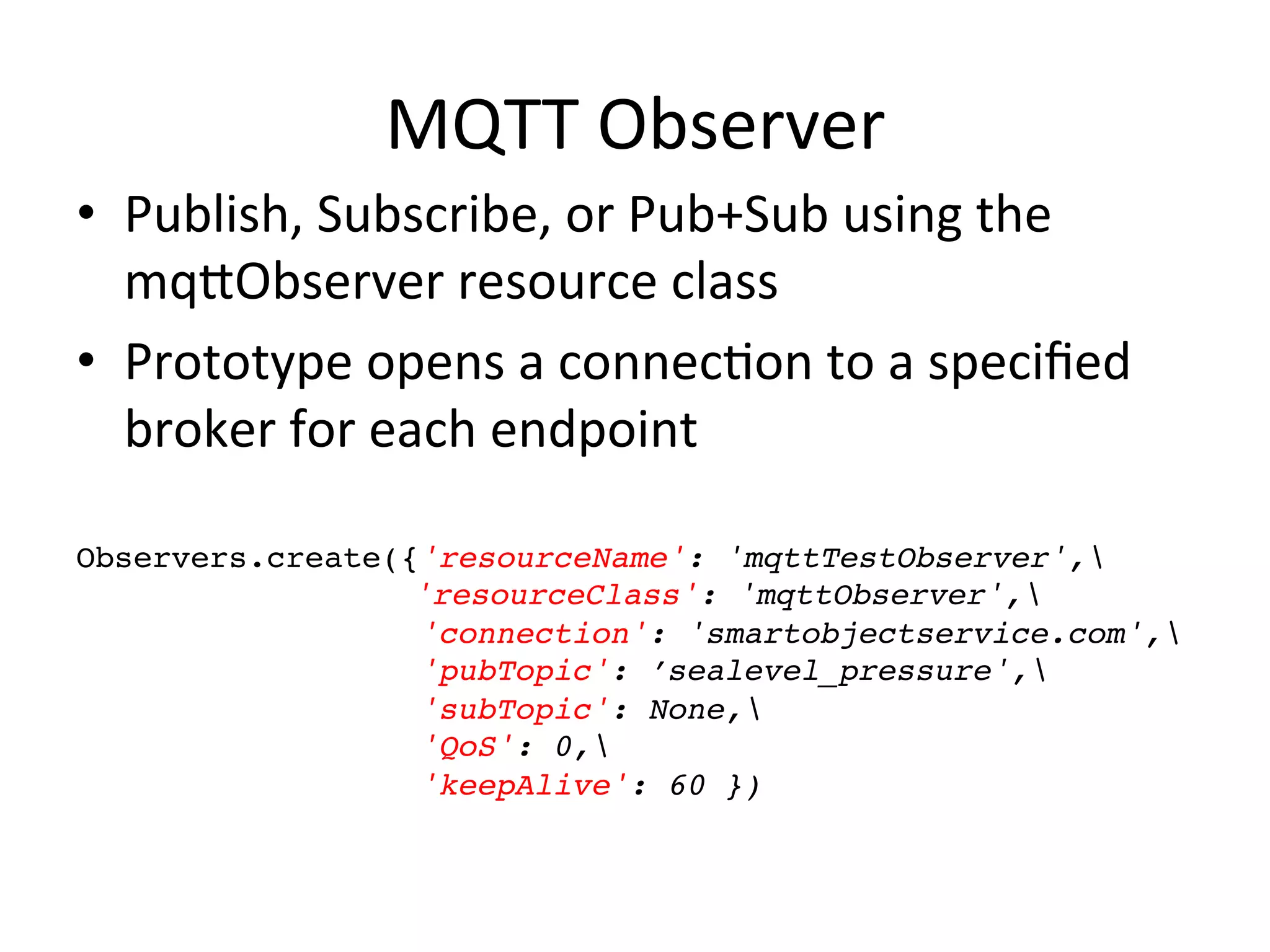 MQTT	
  Observer	
  
•  Publish,	
  Subscribe,	
  or	
  Pub+Sub	
  using	
  the	
  
mqYObserver	
  resource	
  class	
  
•  Prototype	
  opens	
  a	
  connec7on	
  to	
  a	
  speciﬁed	
  
broker	
  for	
  each	
  endpoint	
  
	
  
Observers.create({'resourceName': 'mqttTestObserver',!
! ! ! ! ! 'resourceClass': 'mqttObserver',!
'connection': 'smartobjectservice.com',!
'pubTopic': ’sealevel_pressure',!
'subTopic': None,!
'QoS': 0,!
'keepAlive': 60 })!
 