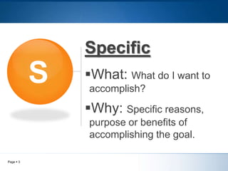 Specific
S
What: What do I want to
accomplish?
Why: Specific reasons,
purpose or benefits of
accomplishing the goal.
Page 3