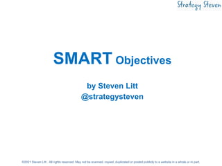 SMART Objectives
by Steven Litt
@strategysteven
©2021 Steven Litt . All rights reserved. May not be scanned, copied, dupli...