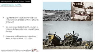 A RELAÇÃO DE PENICHE COM O MAR
CONSTRUÇÃO NAVAL
• Segundo PEIXOTO (1991) a construção naval
em Peniche data de 1510, conforme o foral de
D. Manuel I
• Nos anos cinquenta do século XX , existiam os
estaleiros do Cais das Gaivotas e os da Praia da
Gamboa
• Cooperativa União da Gamboa – Estaleiros
Navais de Peniche, entre 1977 e 2003
 