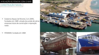 A RELAÇÃO DE PENICHE COM O MAR
CONSTRUÇÃO NAVAL
• Estaleiros Navais de Peniche, S.A. (ENP),
fundados em 1989 através da junção de várias
empresas locais de construção e reparação
naval.
• PENIMAR, fundada em 1984
 