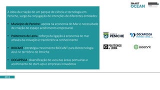 2015
A ideia da criação de um parque de ciência e tecnologia em
Peniche, surge da conjugação de intenções de diferentes entidades:
• Município de Peniche: aposta na economia do Mar e necessidade
de criação de espaço acolhimento empresarial
• Politécnico de Leiria: reforço da ligação à economia do mar
através da inovação e transferência conhecimento
• BIOCANT: estratégia crescimento BIOCANT para Biotecnologia
Azul no território de Peniche
• DOCAPESCA: diversificação de usos das áreas portuárias e
acolhimento de start-ups e empresas inovadoras
 