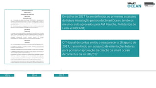 2015 2016
O Tribunal de contas emitiu o seu parecer a 16 agosto de
2017, transmitindo um conjunto de orientações futuras
para posterior aprovação da criação da smart ocean
decorrentes da lei 50/2012
2017
Em julho de 2017 foram definidos os primeiros estatutos
da futura Associação gestora do SmartOcean, tendo os
mesmos sido aprovados pela AM Peniche, Politécnico de
Leiria e BIOCANT;
 
