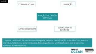 ... agente catalisador de uma economia regional baseada na exploração sustentável dos recursos
marinhos, fortemente empreendedora, tirando partido de um trabalho em rede e parcerias
nacionais e internacionais.
ATRAÇÃO / INCUBAÇÃO
EMPRESAS
ECONOMIA DO MAR INOVAÇÃO
EMPREENDEDORISMO
CONHECIMENTO
CIENTIFICO
MISSÃO
 