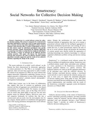 Smartocracy:
     Social Networks for Collective Decision Making
                   Marko A. Rodriguez∗ , Daniel J. Steinbock† , Jennifer H. Watkins∗ , Carlos Gershenson‡ ,
                                    Johan Bollen∗ , Victor Grey§ , and Brad deGraf¶
                                       ∗ Los   Alamos National Laboratory, Los Alamos, New Mexico 87545
                                                    † Stanford University, Stanford, California 94305
                                                  ‡ Vrije Universiteit Brussel, Brussel, Belgium 1160
                                                      § 2idi Corporation, Concord, California 94524
                                               ¶ Media Venture Collective, Mill Valley, California 94941

                                                                 Email: marko@lanl.gov


   Abstract— Smartocracy is a social software system for collec-          sphere. Despite the proliferation of such systems with
tive decision making. The system is composed of a social network          traditional methods of aggregation, there has yet to emerge a
that links individuals to those they trust to make good decisions         generalized software model for the intelligent aggregation of
and a decision network that links individuals to their voted-on
solutions. Such networks allow a variety of algorithms to convert         individual contributions beyond mere vote-counting. If such a
the link choices made by individual participants into speciﬁc             model did exist, it could systematically improve the state of
decision outcomes. Simply interpreting the linkages differently           the art in social software design and promote the innovation
(e.g. ignoring trust links, or using them to weight an individual’s       of systems geared more directly toward the aggregation of
vote) provides a variety of outcomes ﬁt for different decision            individual knowledge into collective knowledge, i.e. software
making scenarios. This paper will discuss the Smartocracy
network data structures, the suite of collective decision making          supported collaborative problem solving and decision making
algorithms currently supported, and the results of two collective         [3], [4].
decisions regarding the design of the system.
                                                                             Smartocracy5 is a web-based social software system for
                            I. I NTRODUCTION                              collective problem solving/decision making. Smartocracy uses
                                                                          a problem-solution model where individuals pose problems
   The recent explosion of so-called ‘social software’ on the             (i.e. issues, questions) to the Smartocracy community and
Internet has been characterized by democratic approaches                  propose potential solutions (i.e. options, answers). The
to content generation [1]. The Wiki is an exemplar of this                proposed solutions are voted on and the aggregate preferences
approach, where all users have equal power to add or modify               of all individual users yield the collective decision. To
the content of any hypertext [2]. Wikis are social software that          further facilitate vote-based decision making, a trust-based
support democratic collaborative authorship. Systems exist to             social network is used to represent the relations among users
support generative collaboration in many ﬁelds including, but             and, in some cases, to support the automated delegation
not limited to, journalism1 , scholarly citation2 , photography3 ,        of decision making power along paths of trust. This paper
and hypertext bookmarking4 .                                              discusses trust-based decision making theory, the Smartocracy
                                                                          system implementation, and concludes with the results of
   While these systems vary in the forms of collaboration                 the Smartocracy community’s aggregate system development
they support, they have in common an egalitarian social                   decisions as of March 2006.
structure and they all aggregate user contributions into shared
representations of collective belief. For instance, in addition
to contributing news stories, users of the Digg web service
                                                                                       II. C OLLECTIVE D ECISION M AKING
vote for stories they think highly of and can view the most
popular stories for different subjects. Del.icio.us users save               Collective decision making, in the context of Smartocracy,
and categorize bookmarks for websites they like into a                    involves individuals generating problems, providing potential
common pool and can easily view the most popular sites for                solutions, voting for solutions, and the software aggregating
any category. Similar patterns of contribution and aggregation            individual votes and ultimately deriving a ﬁnal collective
occur with varying prominence throughout the social software              decision. Figure 1 provides an outline of Smartocracy’s
  1 Digg                                                                  collective decision making process.
          available at: http://digg.com
  2 CiteULike   available at: http://citeulike.org
  3 Flickr available at: http://ﬂickr.com
  4 Del.icio.us available at: http://del.icio.us                            5 Smartocracy   available at: http://www.smartocracy.net
 