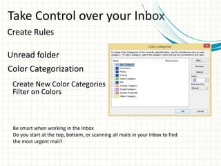 Take Control over your Inbox
Create Rules
Unread folder
Color Categorization
Create New Color Categories
Filter on Colors
Be smart when working in the Inbox
Do you start at the top, bottom, or scanning all mails in your Inbox to find
the most urgent mail?
 