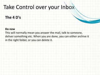 Take Control over your Inbox
The 4 D's
Do now
This will normally mean you answer the mail, talk to someone,
deliver something etc. When you are done, you can either archive it
in the right folder, or you can delete it.
 