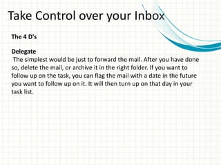 Take Control over your Inbox
The 4 D's
Delegate
The simplest would be just to forward the mail. After you have done
so, delete the mail, or archive it in the right folder. If you want to
follow up on the task, you can flag the mail with a date in the future
you want to follow up on it. It will then turn up on that day in your
task list.
 