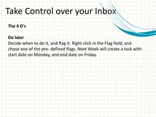 Take Control over your Inbox
The 4 D's
Do later
Decide when to do it, and flag it. Right click in the Flag field, and
chose one of the pre- defined flags. Next Week will create a task with
start date on Monday, and end date on Friday.
 