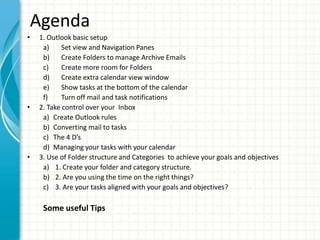 Agenda
• 1. Outlook basic setup
a) Set view and Navigation Panes
b) Create Folders to manage Archive Emails
c) Create more room for Folders
d) Create extra calendar view window
e) Show tasks at the bottom of the calendar
f) Turn off mail and task notifications
• 2. Take control over your Inbox
a) Create Outlook rules
b) Converting mail to tasks
c) The 4 D’s
d) Managing your tasks with your calendar
• 3. Use of Folder structure and Categories to achieve your goals and objectives
a) 1. Create your folder and category structure.
b) 2. Are you using the time on the right things?
c) 3. Are your tasks aligned with your goals and objectives?
Some useful Tips
 