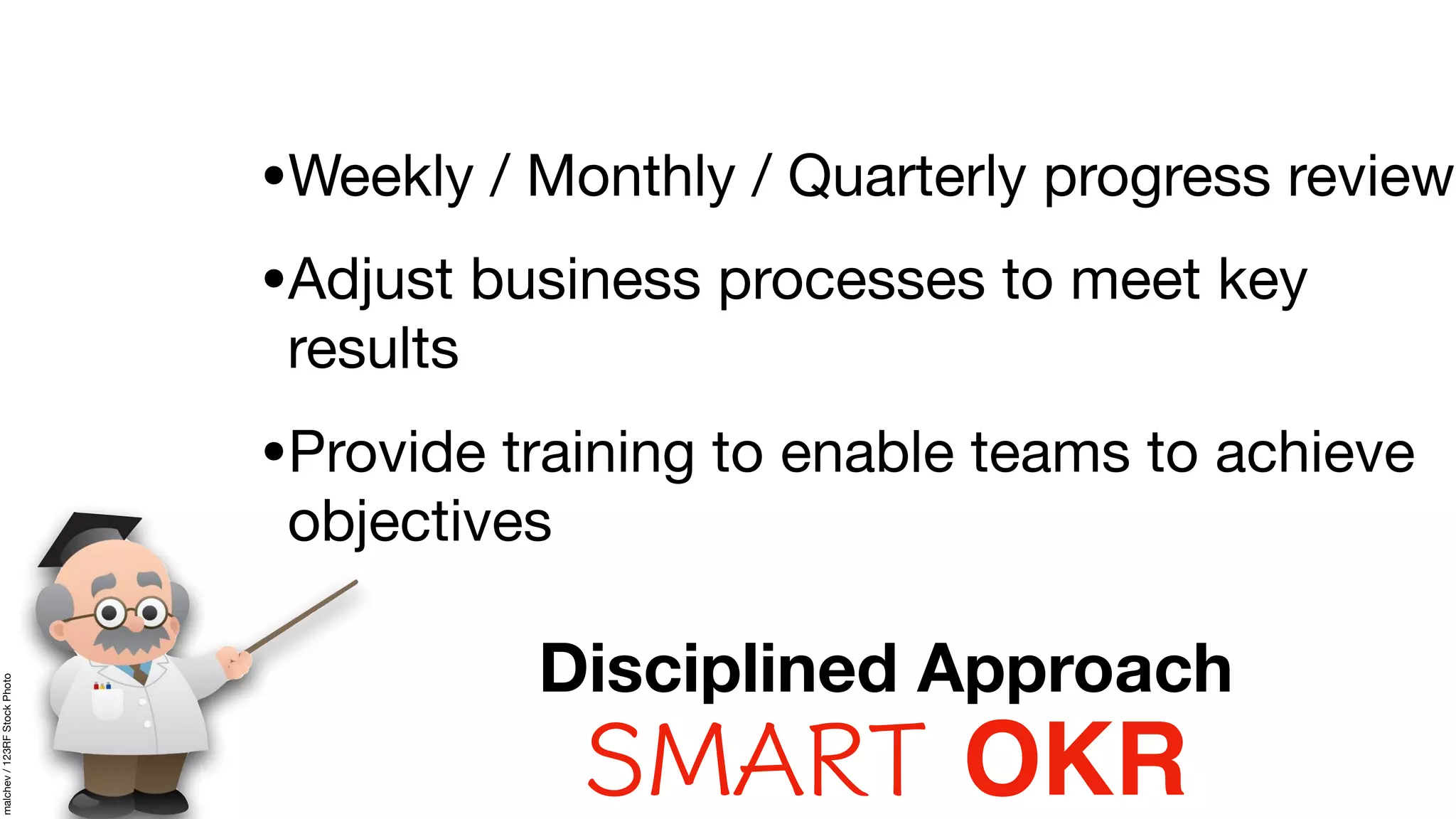 •Weekly / Monthly / Quarterly progress review

•Adjust business processes to meet key
results

•Provide training to enable teams to achieve
objectives
SMART OKR
Disciplined Approach
malchev/123RFStockPhoto
 