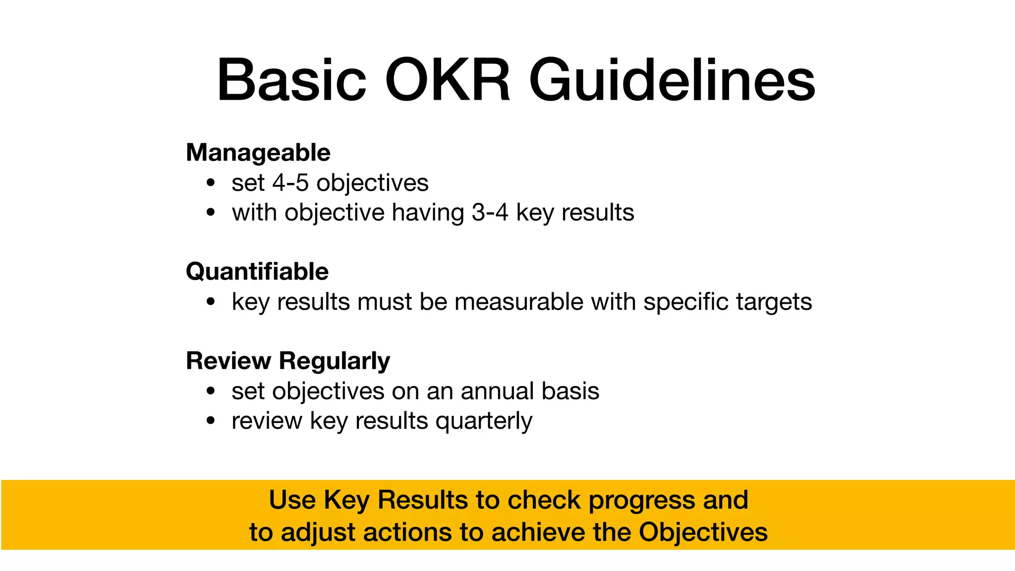 Basic OKR Guidelines
Manageable
• set 4-5 objectives

• with objective having 3-4 key results 
Quantiﬁable
• key results must be measurable with speciﬁc targets

Review Regularly
• set objectives on an annual basis

• review key results quarterly
Use Key Results to check progress and
to adjust actions to achieve the Objectives
 