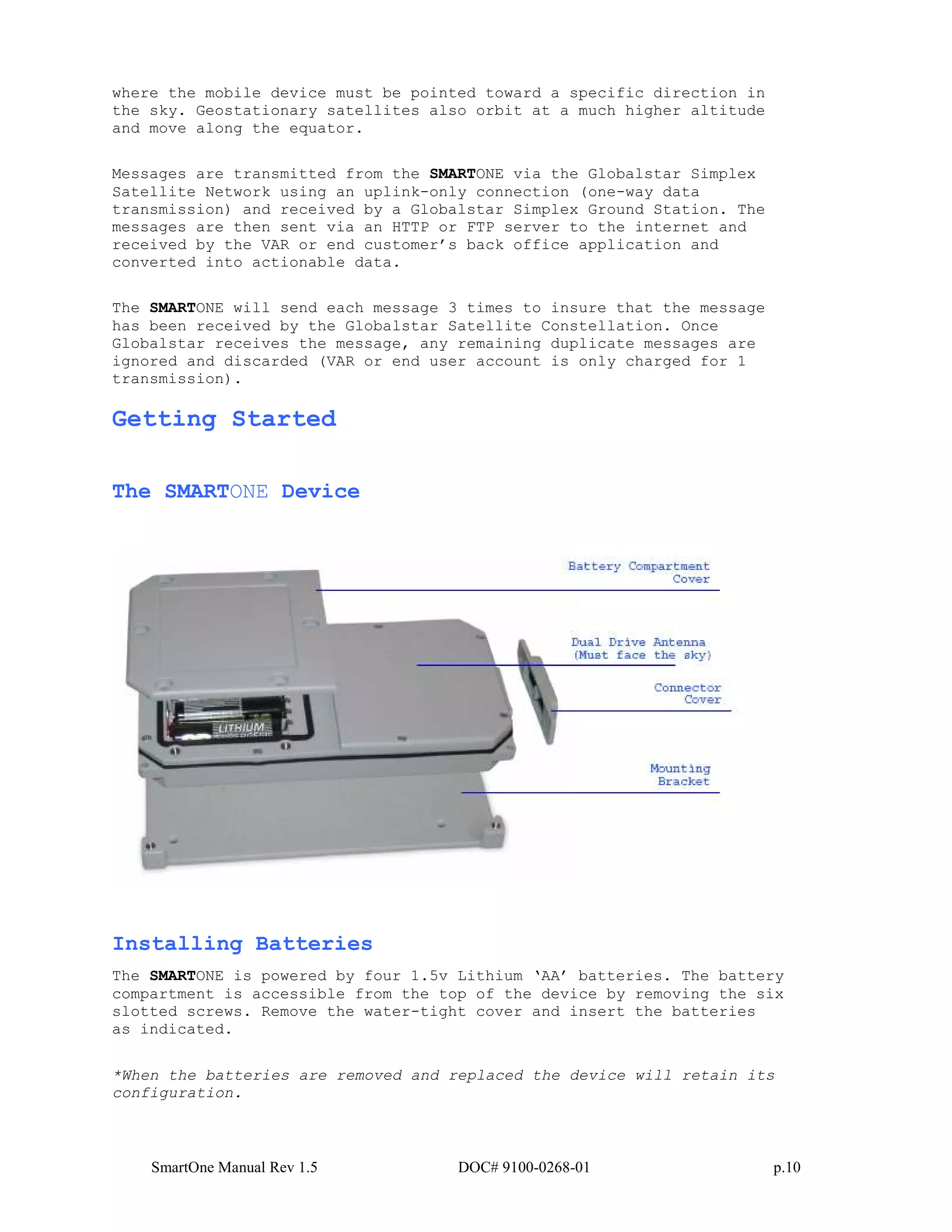 SmartOne Manual Rev 1.5 DOC# 9100-0268-01 p.10
where the mobile device must be pointed toward a specific direction in
the sky. Geostationary satellites also orbit at a much higher altitude
and move along the equator.
Messages are transmitted from the SMARTONE via the Globalstar Simplex
Satellite Network using an uplink-only connection (one-way data
transmission) and received by a Globalstar Simplex Ground Station. The
messages are then sent via an HTTP or FTP server to the internet and
received by the VAR or end customer’s back office application and
converted into actionable data.
The SMARTONE will send each message 3 times to insure that the message
has been received by the Globalstar Satellite Constellation. Once
Globalstar receives the message, any remaining duplicate messages are
ignored and discarded (VAR or end user account is only charged for 1
transmission).
Getting Started
The SMARTONE Device
Installing Batteries
The SMARTONE is powered by four 1.5v Lithium ‘AA’ batteries. The battery
compartment is accessible from the top of the device by removing the six
slotted screws. Remove the water-tight cover and insert the batteries
as indicated.
*When the batteries are removed and replaced the device will retain its
configuration.
 