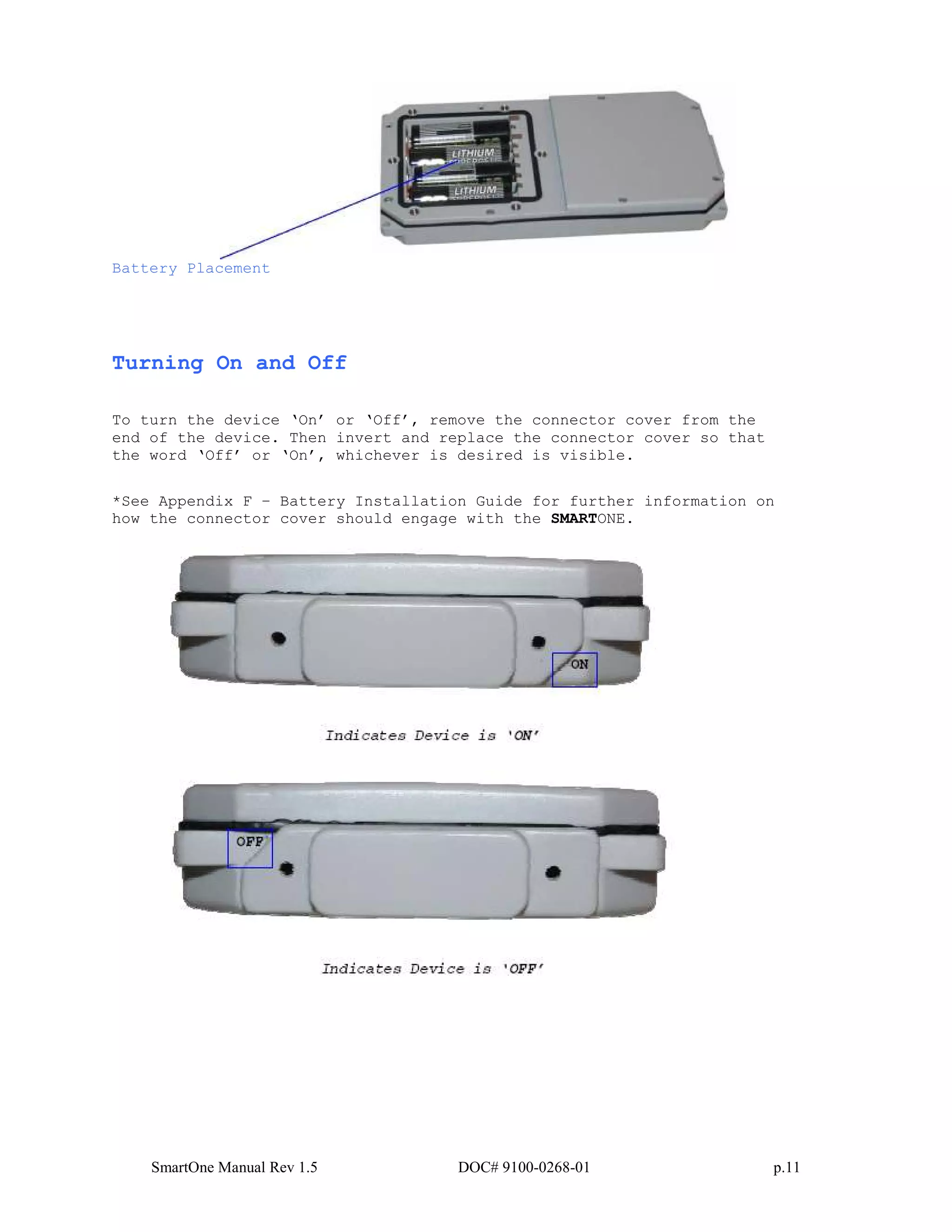 SmartOne Manual Rev 1.5 DOC# 9100-0268-01 p.11
Battery Placement
Turning On and Off
To turn the device ‘On’ or ‘Off’, remove the connector cover from the
end of the device. Then invert and replace the connector cover so that
the word ‘Off’ or ‘On’, whichever is desired is visible.
*See Appendix F – Battery Installation Guide for further information on
how the connector cover should engage with the SMARTONE.
 