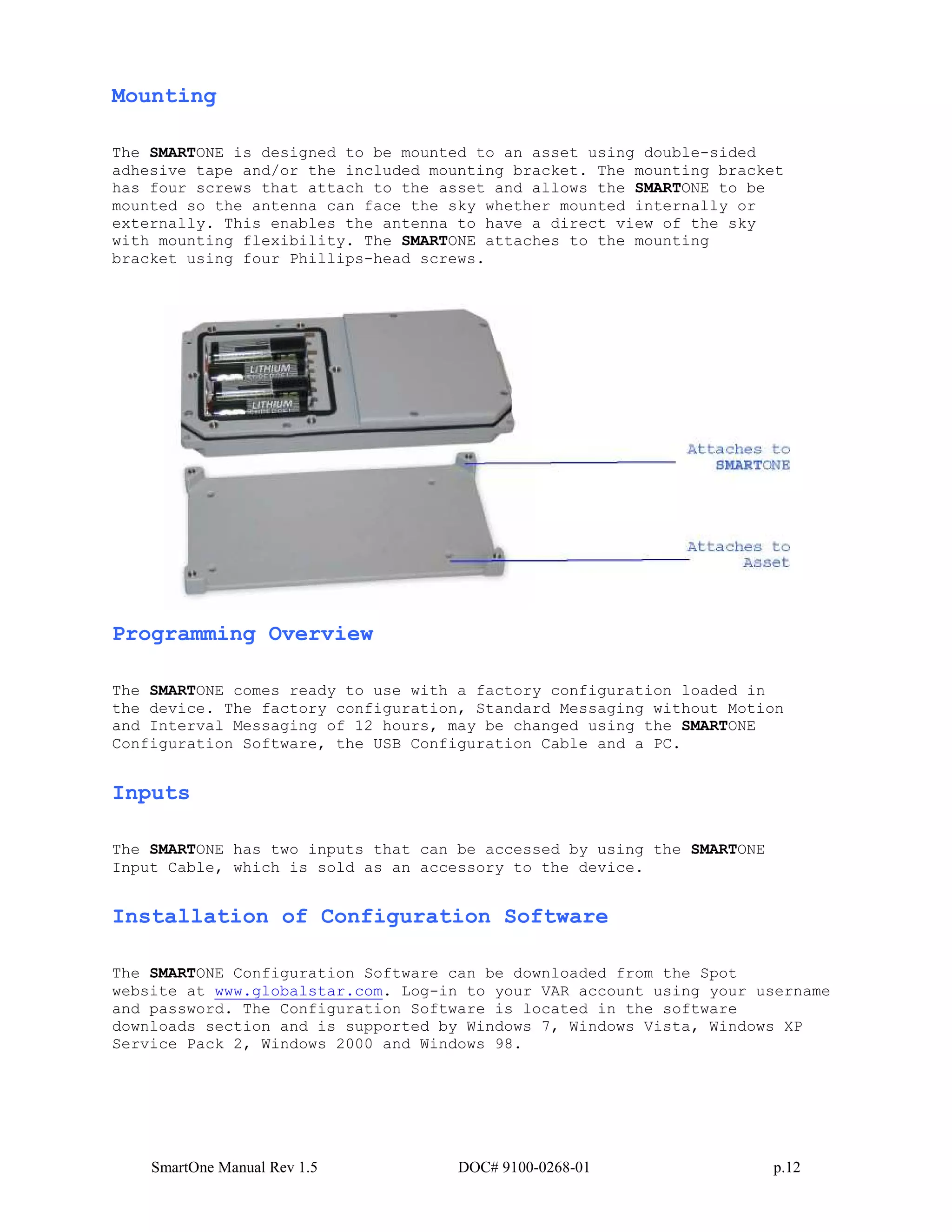 SmartOne Manual Rev 1.5 DOC# 9100-0268-01 p.12
Mounting
The SMARTONE is designed to be mounted to an asset using double-sided
adhesive tape and/or the included mounting bracket. The mounting bracket
has four screws that attach to the asset and allows the SMARTONE to be
mounted so the antenna can face the sky whether mounted internally or
externally. This enables the antenna to have a direct view of the sky
with mounting flexibility. The SMARTONE attaches to the mounting
bracket using four Phillips-head screws.
Programming Overview
The SMARTONE comes ready to use with a factory configuration loaded in
the device. The factory configuration, Standard Messaging without Motion
and Interval Messaging of 12 hours, may be changed using the SMARTONE
Configuration Software, the USB Configuration Cable and a PC.
Inputs
The SMARTONE has two inputs that can be accessed by using the SMARTONE
Input Cable, which is sold as an accessory to the device.
Installation of Configuration Software
The SMARTONE Configuration Software can be downloaded from the Spot
website at www.globalstar.com. Log-in to your VAR account using your username
and password. The Configuration Software is located in the software
downloads section and is supported by Windows 7, Windows Vista, Windows XP
Service Pack 2, Windows 2000 and Windows 98.
 
