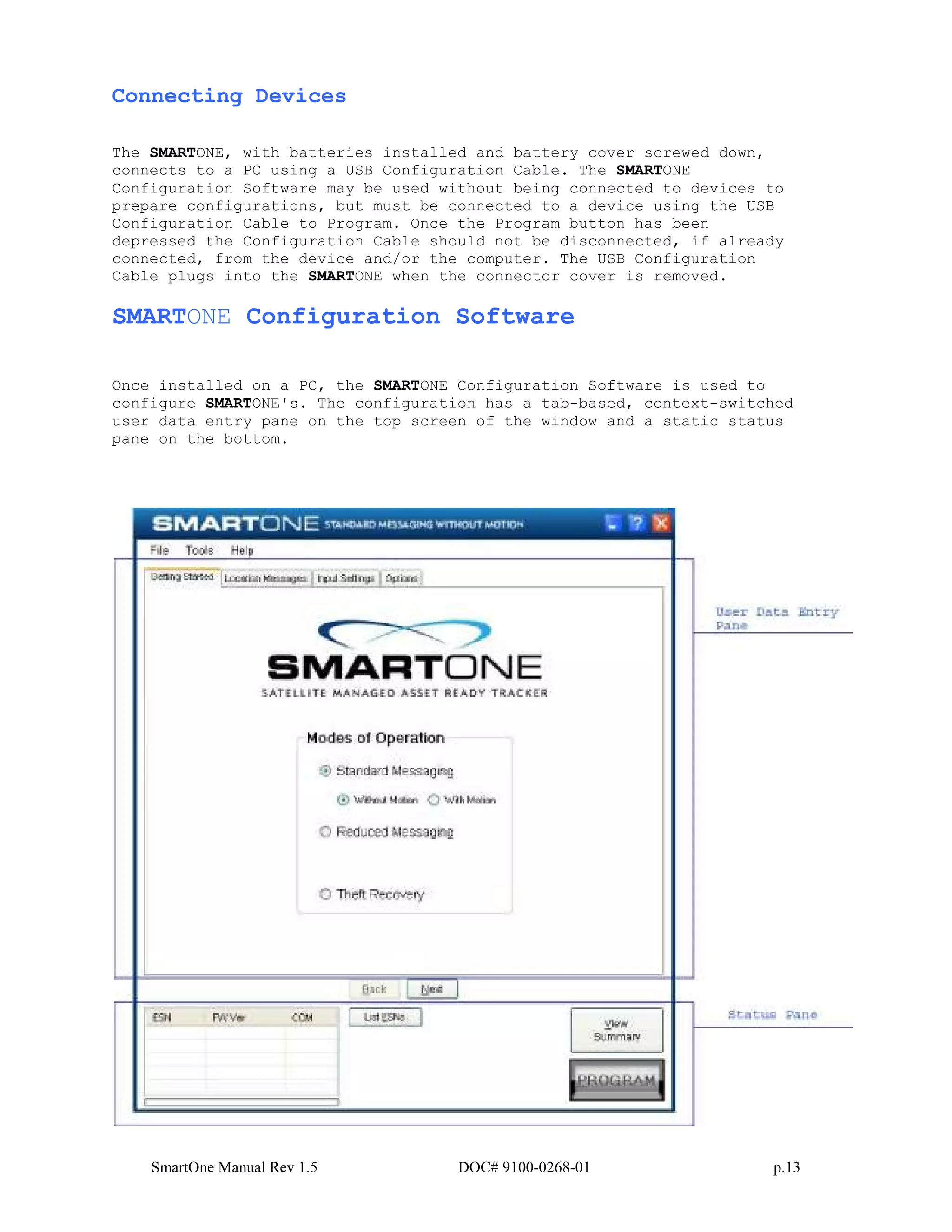 SmartOne Manual Rev 1.5 DOC# 9100-0268-01 p.13
Connecting Devices
The SMARTONE, with batteries installed and battery cover screwed down,
connects to a PC using a USB Configuration Cable. The SMARTONE
Configuration Software may be used without being connected to devices to
prepare configurations, but must be connected to a device using the USB
Configuration Cable to Program. Once the Program button has been
depressed the Configuration Cable should not be disconnected, if already
connected, from the device and/or the computer. The USB Configuration
Cable plugs into the SMARTONE when the connector cover is removed.
SMARTONE Configuration Software
Once installed on a PC, the SMARTONE Configuration Software is used to
configure SMARTONE's. The configuration has a tab-based, context-switched
user data entry pane on the top screen of the window and a static status
pane on the bottom.
 
