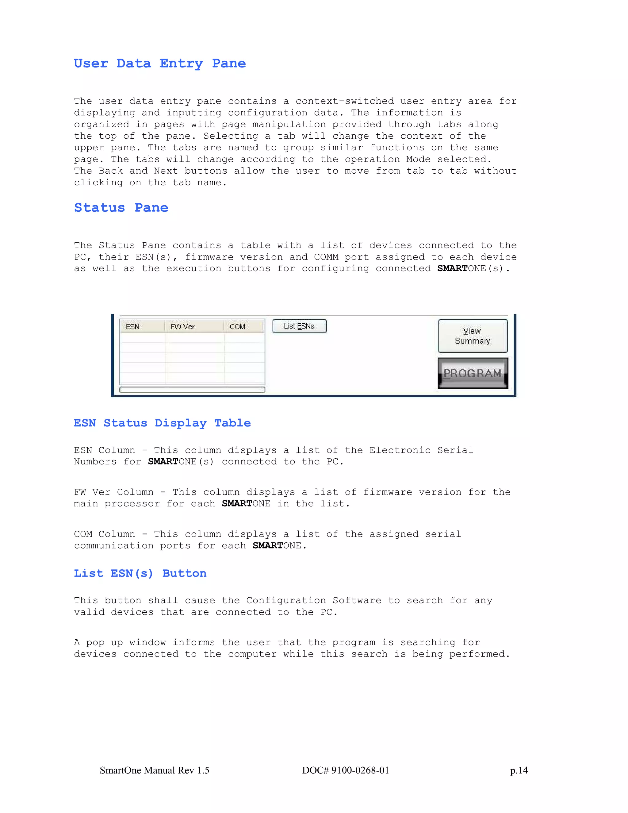 SmartOne Manual Rev 1.5 DOC# 9100-0268-01 p.14
User Data Entry Pane
The user data entry pane contains a context-switched user entry area for
displaying and inputting configuration data. The information is
organized in pages with page manipulation provided through tabs along
the top of the pane. Selecting a tab will change the context of the
upper pane. The tabs are named to group similar functions on the same
page. The tabs will change according to the operation Mode selected.
The Back and Next buttons allow the user to move from tab to tab without
clicking on the tab name.
Status Pane
The Status Pane contains a table with a list of devices connected to the
PC, their ESN(s), firmware version and COMM port assigned to each device
as well as the execution buttons for configuring connected SMARTONE(s).
ESN Status Display Table
ESN Column - This column displays a list of the Electronic Serial
Numbers for SMARTONE(s) connected to the PC.
FW Ver Column - This column displays a list of firmware version for the
main processor for each SMARTONE in the list.
COM Column - This column displays a list of the assigned serial
communication ports for each SMARTONE.
List ESN(s) Button
This button shall cause the Configuration Software to search for any
valid devices that are connected to the PC.
A pop up window informs the user that the program is searching for
devices connected to the computer while this search is being performed.
 