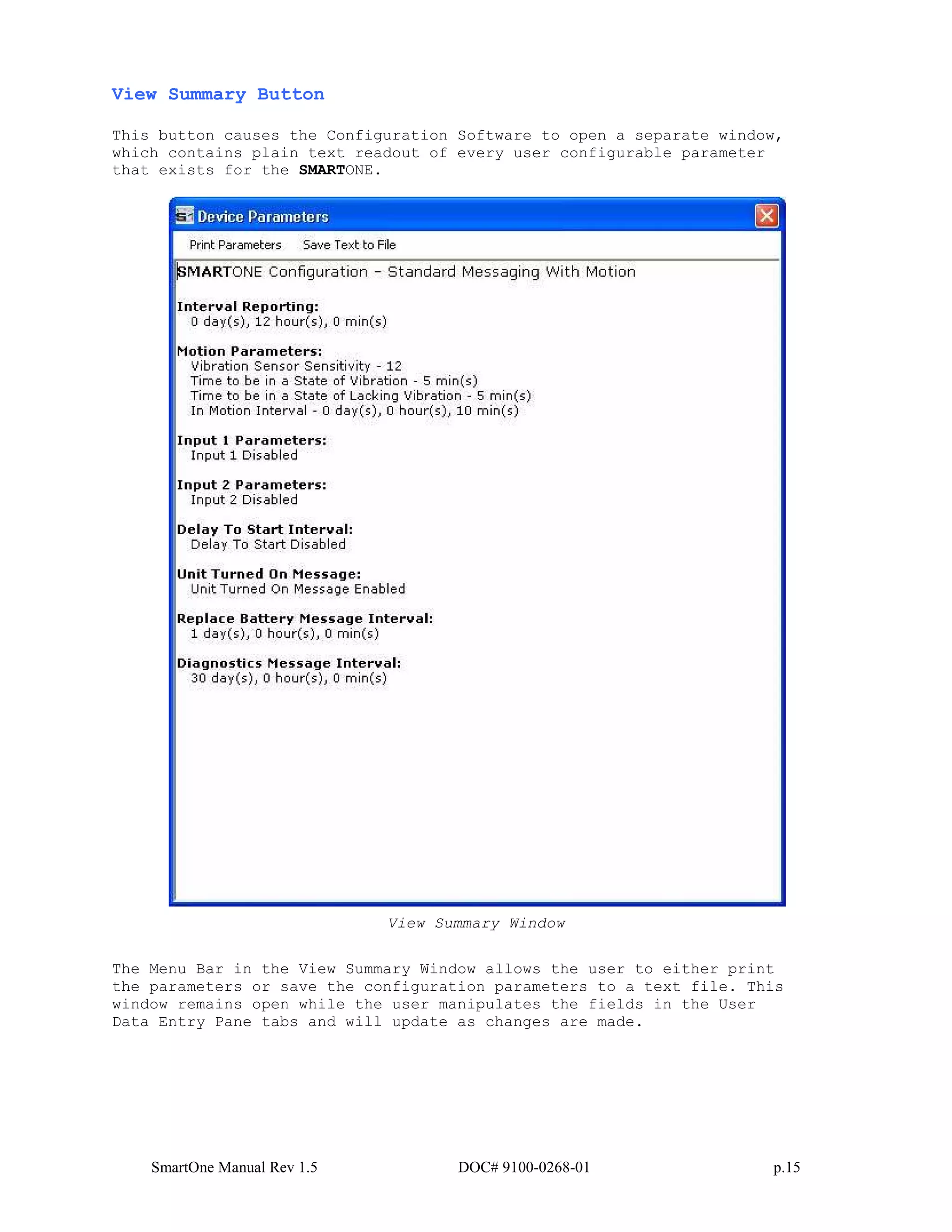 SmartOne Manual Rev 1.5 DOC# 9100-0268-01 p.15
View Summary Button
This button causes the Configuration Software to open a separate window,
which contains plain text readout of every user configurable parameter
that exists for the SMARTONE.
View Summary Window
The Menu Bar in the View Summary Window allows the user to either print
the parameters or save the configuration parameters to a text file. This
window remains open while the user manipulates the fields in the User
Data Entry Pane tabs and will update as changes are made.
 