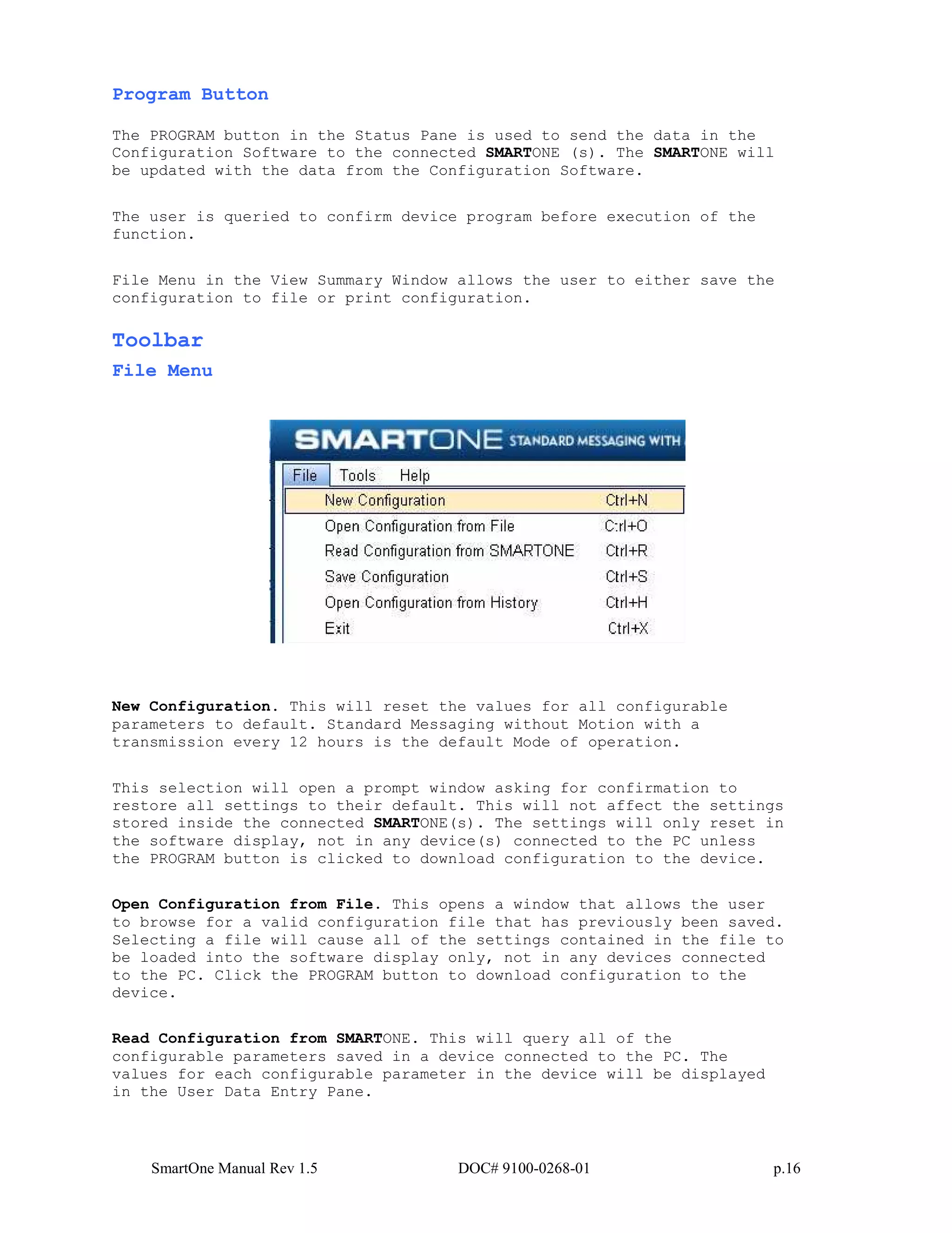 SmartOne Manual Rev 1.5 DOC# 9100-0268-01 p.16
Program Button
The PROGRAM button in the Status Pane is used to send the data in the
Configuration Software to the connected SMARTONE (s). The SMARTONE will
be updated with the data from the Configuration Software.
The user is queried to confirm device program before execution of the
function.
File Menu in the View Summary Window allows the user to either save the
configuration to file or print configuration.
Toolbar
File Menu
New Configuration. This will reset the values for all configurable
parameters to default. Standard Messaging without Motion with a
transmission every 12 hours is the default Mode of operation.
This selection will open a prompt window asking for confirmation to
restore all settings to their default. This will not affect the settings
stored inside the connected SMARTONE(s). The settings will only reset in
the software display, not in any device(s) connected to the PC unless
the PROGRAM button is clicked to download configuration to the device.
Open Configuration from File. This opens a window that allows the user
to browse for a valid configuration file that has previously been saved.
Selecting a file will cause all of the settings contained in the file to
be loaded into the software display only, not in any devices connected
to the PC. Click the PROGRAM button to download configuration to the
device.
Read Configuration from SMARTONE. This will query all of the
configurable parameters saved in a device connected to the PC. The
values for each configurable parameter in the device will be displayed
in the User Data Entry Pane.
 