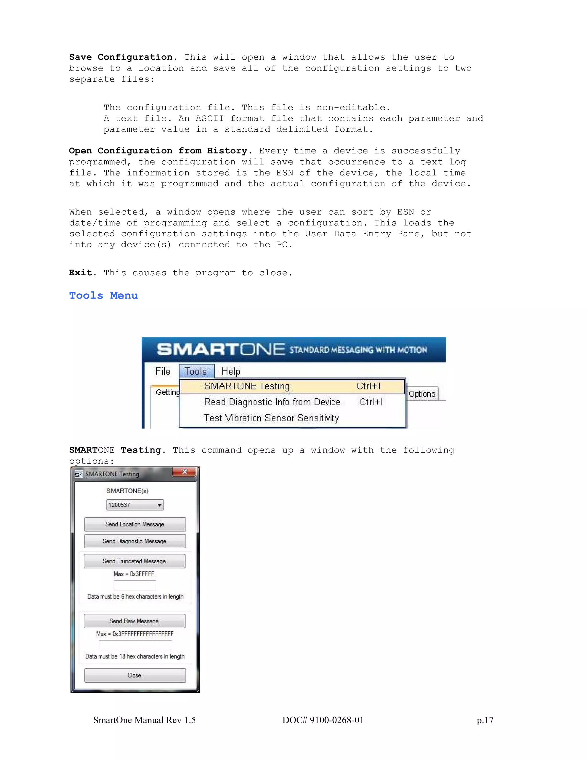 SmartOne Manual Rev 1.5 DOC# 9100-0268-01 p.17
Save Configuration. This will open a window that allows the user to
browse to a location and save all of the configuration settings to two
separate files:
The configuration file. This file is non-editable.
A text file. An ASCII format file that contains each parameter and
parameter value in a standard delimited format.
Open Configuration from History. Every time a device is successfully
programmed, the configuration will save that occurrence to a text log
file. The information stored is the ESN of the device, the local time
at which it was programmed and the actual configuration of the device.
When selected, a window opens where the user can sort by ESN or
date/time of programming and select a configuration. This loads the
selected configuration settings into the User Data Entry Pane, but not
into any device(s) connected to the PC.
Exit. This causes the program to close.
Tools Menu
SMARTONE Testing. This command opens up a window with the following
options:
 