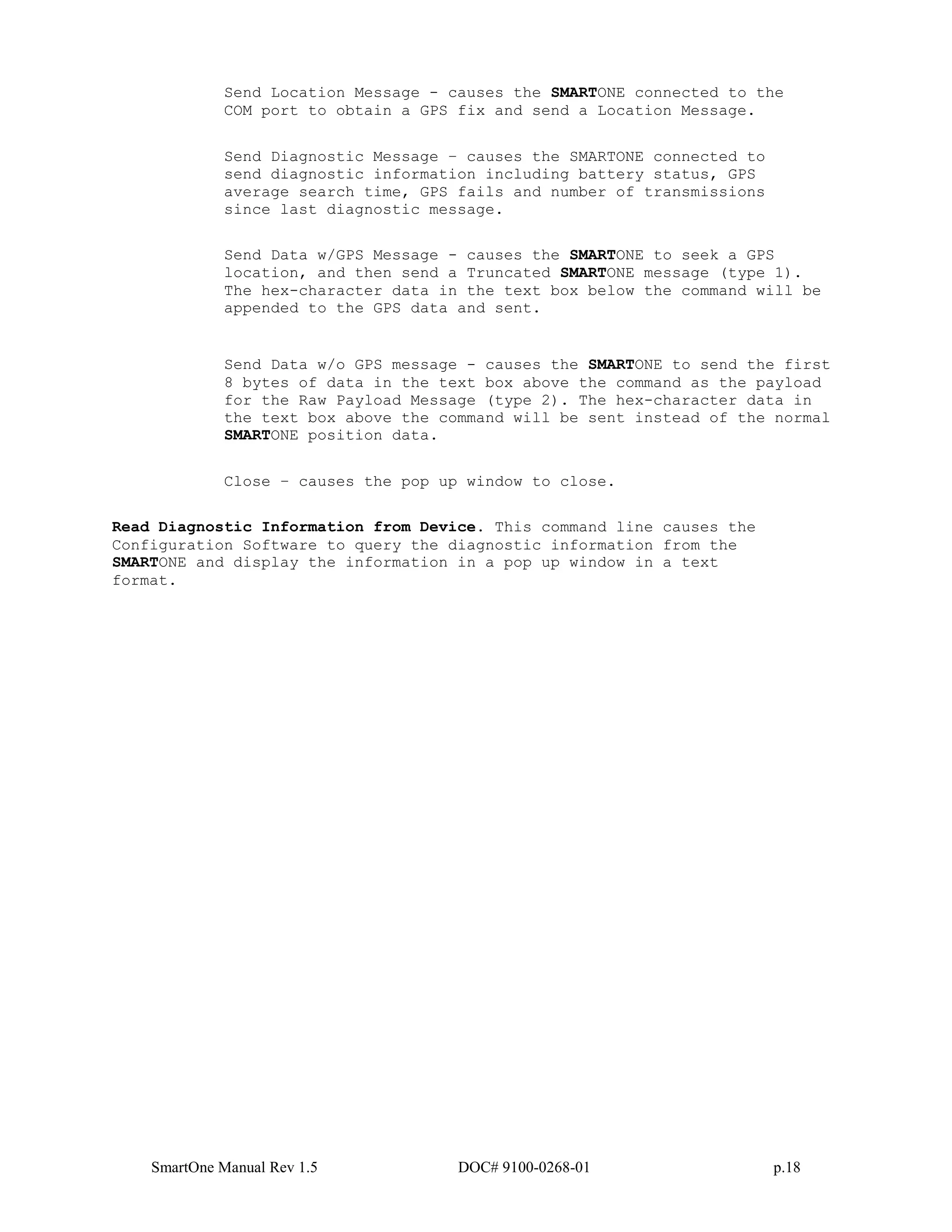 SmartOne Manual Rev 1.5 DOC# 9100-0268-01 p.18
Send Location Message - causes the SMARTONE connected to the
COM port to obtain a GPS fix and send a Location Message.
Send Diagnostic Message – causes the SMARTONE connected to
send diagnostic information including battery status, GPS
average search time, GPS fails and number of transmissions
since last diagnostic message.
Send Data w/GPS Message - causes the SMARTONE to seek a GPS
location, and then send a Truncated SMARTONE message (type 1).
The hex-character data in the text box below the command will be
appended to the GPS data and sent.
Send Data w/o GPS message - causes the SMARTONE to send the first
8 bytes of data in the text box above the command as the payload
for the Raw Payload Message (type 2). The hex-character data in
the text box above the command will be sent instead of the normal
SMARTONE position data.
Close – causes the pop up window to close.
Read Diagnostic Information from Device. This command line causes the
Configuration Software to query the diagnostic information from the
SMARTONE and display the information in a pop up window in a text
format.
 