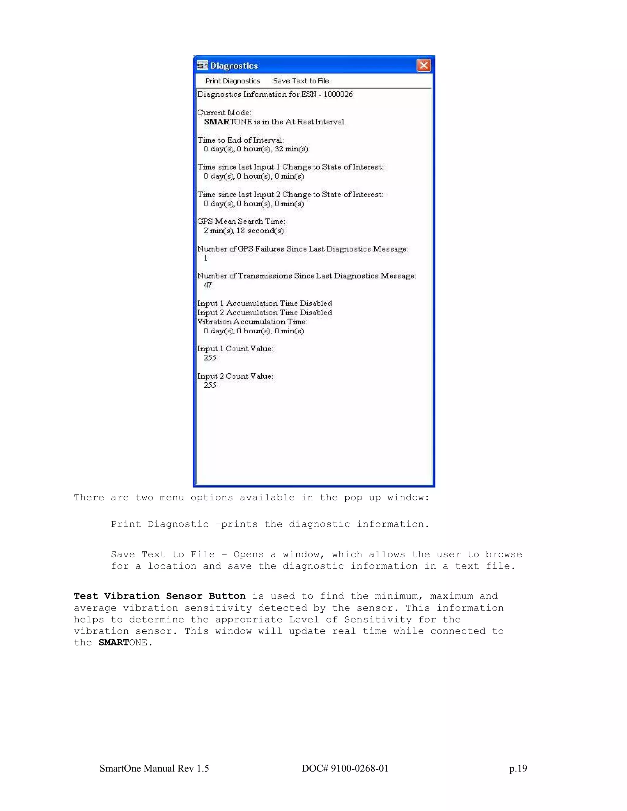 SmartOne Manual Rev 1.5 DOC# 9100-0268-01 p.19
There are two menu options available in the pop up window:
Print Diagnostic –prints the diagnostic information.
Save Text to File – Opens a window, which allows the user to browse
for a location and save the diagnostic information in a text file.
Test Vibration Sensor Button is used to find the minimum, maximum and
average vibration sensitivity detected by the sensor. This information
helps to determine the appropriate Level of Sensitivity for the
vibration sensor. This window will update real time while connected to
the SMARTONE.
 