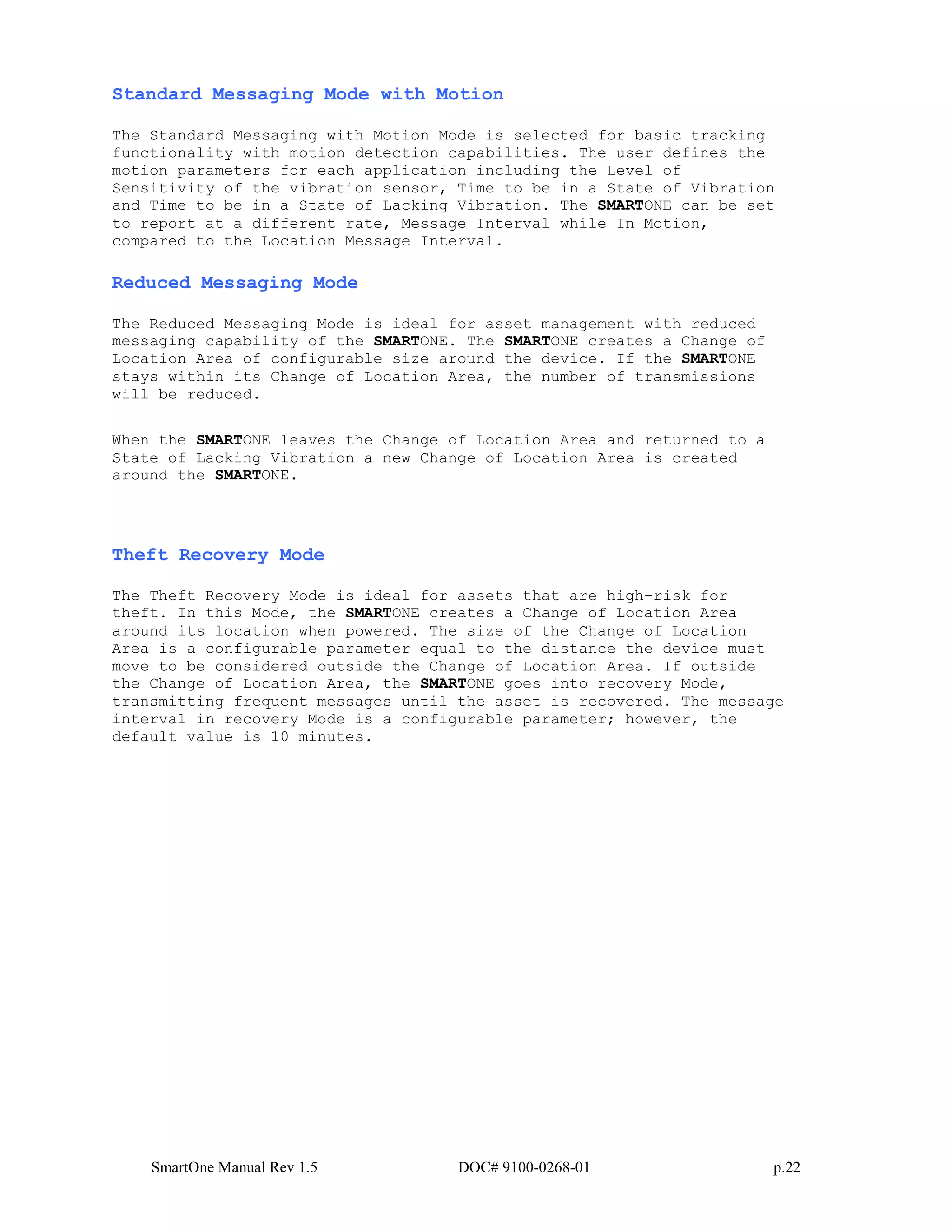 SmartOne Manual Rev 1.5 DOC# 9100-0268-01 p.22
Standard Messaging Mode with Motion
The Standard Messaging with Motion Mode is selected for basic tracking
functionality with motion detection capabilities. The user defines the
motion parameters for each application including the Level of
Sensitivity of the vibration sensor, Time to be in a State of Vibration
and Time to be in a State of Lacking Vibration. The SMARTONE can be set
to report at a different rate, Message Interval while In Motion,
compared to the Location Message Interval.
Reduced Messaging Mode
The Reduced Messaging Mode is ideal for asset management with reduced
messaging capability of the SMARTONE. The SMARTONE creates a Change of
Location Area of configurable size around the device. If the SMARTONE
stays within its Change of Location Area, the number of transmissions
will be reduced.
When the SMARTONE leaves the Change of Location Area and returned to a
State of Lacking Vibration a new Change of Location Area is created
around the SMARTONE.
Theft Recovery Mode
The Theft Recovery Mode is ideal for assets that are high-risk for
theft. In this Mode, the SMARTONE creates a Change of Location Area
around its location when powered. The size of the Change of Location
Area is a configurable parameter equal to the distance the device must
move to be considered outside the Change of Location Area. If outside
the Change of Location Area, the SMARTONE goes into recovery Mode,
transmitting frequent messages until the asset is recovered. The message
interval in recovery Mode is a configurable parameter; however, the
default value is 10 minutes.
 