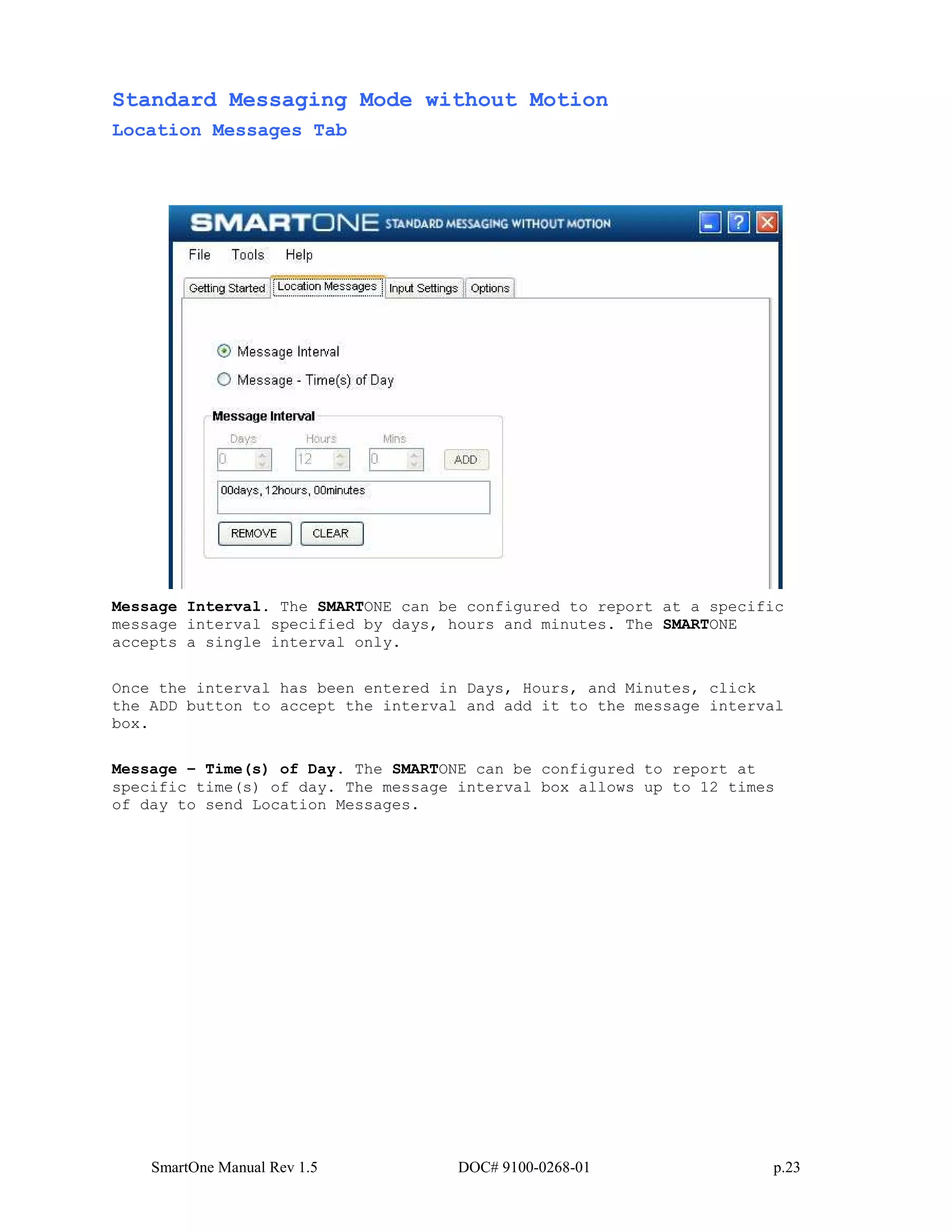 SmartOne Manual Rev 1.5 DOC# 9100-0268-01 p.23
Standard Messaging Mode without Motion
Location Messages Tab
Message Interval. The SMARTONE can be configured to report at a specific
message interval specified by days, hours and minutes. The SMARTONE
accepts a single interval only.
Once the interval has been entered in Days, Hours, and Minutes, click
the ADD button to accept the interval and add it to the message interval
box.
Message – Time(s) of Day. The SMARTONE can be configured to report at
specific time(s) of day. The message interval box allows up to 12 times
of day to send Location Messages.
 