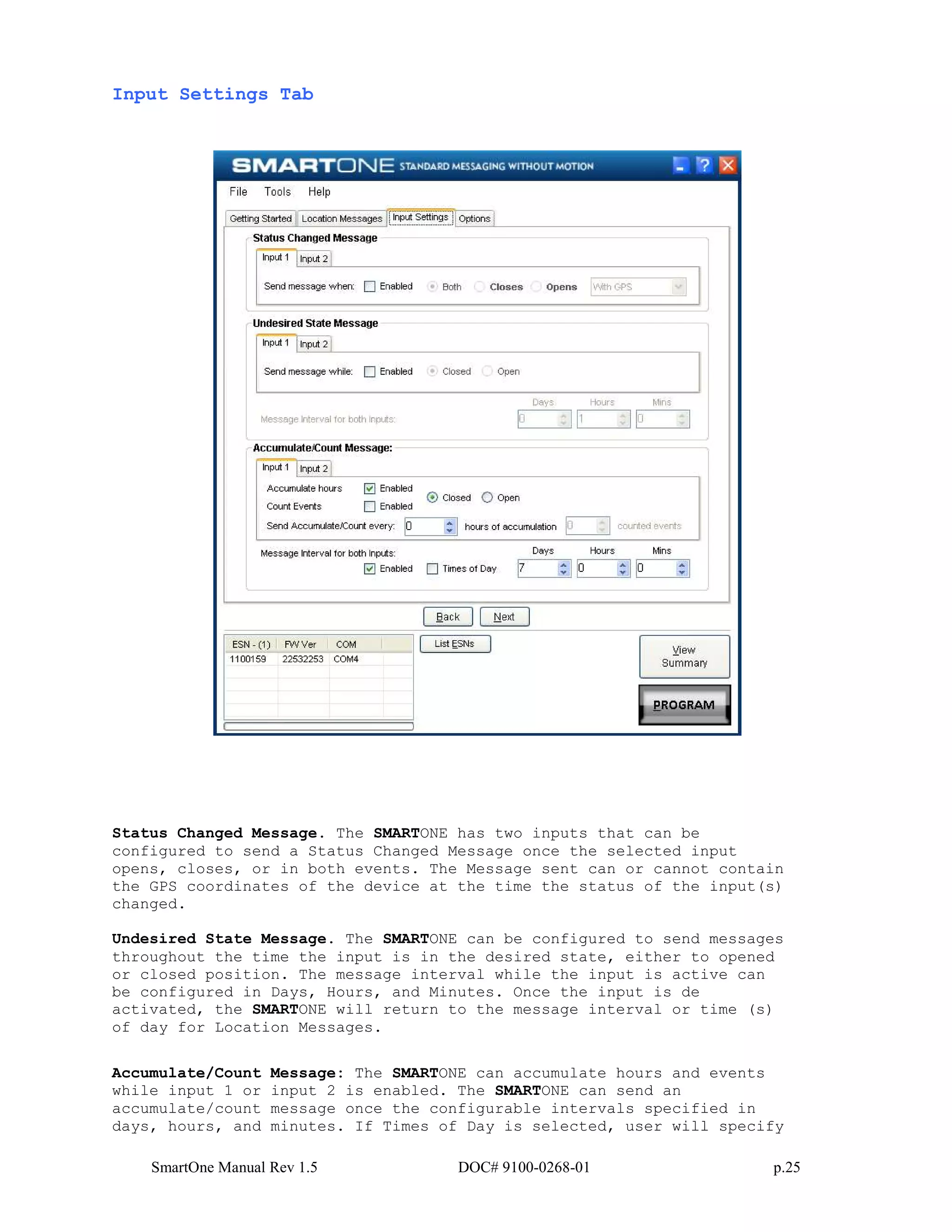 SmartOne Manual Rev 1.5 DOC# 9100-0268-01 p.25
Input Settings Tab
Status Changed Message. The SMARTONE has two inputs that can be
configured to send a Status Changed Message once the selected input
opens, closes, or in both events. The Message sent can or cannot contain
the GPS coordinates of the device at the time the status of the input(s)
changed.
Undesired State Message. The SMARTONE can be configured to send messages
throughout the time the input is in the desired state, either to opened
or closed position. The message interval while the input is active can
be configured in Days, Hours, and Minutes. Once the input is de
activated, the SMARTONE will return to the message interval or time (s)
of day for Location Messages.
Accumulate/Count Message: The SMARTONE can accumulate hours and events
while input 1 or input 2 is enabled. The SMARTONE can send an
accumulate/count message once the configurable intervals specified in
days, hours, and minutes. If Times of Day is selected, user will specify
 