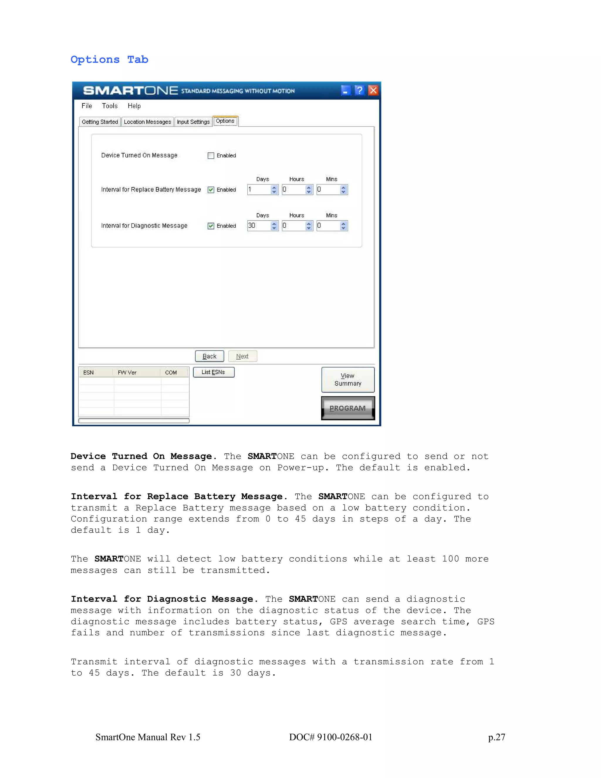 SmartOne Manual Rev 1.5 DOC# 9100-0268-01 p.27
Options Tab
Device Turned On Message. The SMARTONE can be configured to send or not
send a Device Turned On Message on Power-up. The default is enabled.
Interval for Replace Battery Message. The SMARTONE can be configured to
transmit a Replace Battery message based on a low battery condition.
Configuration range extends from 0 to 45 days in steps of a day. The
default is 1 day.
The SMARTONE will detect low battery conditions while at least 100 more
messages can still be transmitted.
Interval for Diagnostic Message. The SMARTONE can send a diagnostic
message with information on the diagnostic status of the device. The
diagnostic message includes battery status, GPS average search time, GPS
fails and number of transmissions since last diagnostic message.
Transmit interval of diagnostic messages with a transmission rate from 1
to 45 days. The default is 30 days.
 