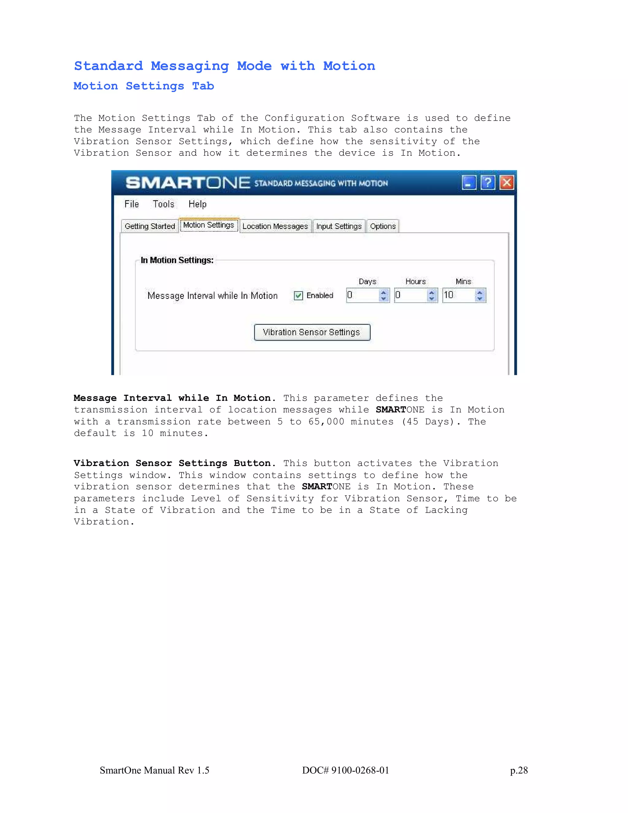 SmartOne Manual Rev 1.5 DOC# 9100-0268-01 p.28
Standard Messaging Mode with Motion
Motion Settings Tab
The Motion Settings Tab of the Configuration Software is used to define
the Message Interval while In Motion. This tab also contains the
Vibration Sensor Settings, which define how the sensitivity of the
Vibration Sensor and how it determines the device is In Motion.
Message Interval while In Motion. This parameter defines the
transmission interval of location messages while SMARTONE is In Motion
with a transmission rate between 5 to 65,000 minutes (45 Days). The
default is 10 minutes.
Vibration Sensor Settings Button. This button activates the Vibration
Settings window. This window contains settings to define how the
vibration sensor determines that the SMARTONE is In Motion. These
parameters include Level of Sensitivity for Vibration Sensor, Time to be
in a State of Vibration and the Time to be in a State of Lacking
Vibration.
 