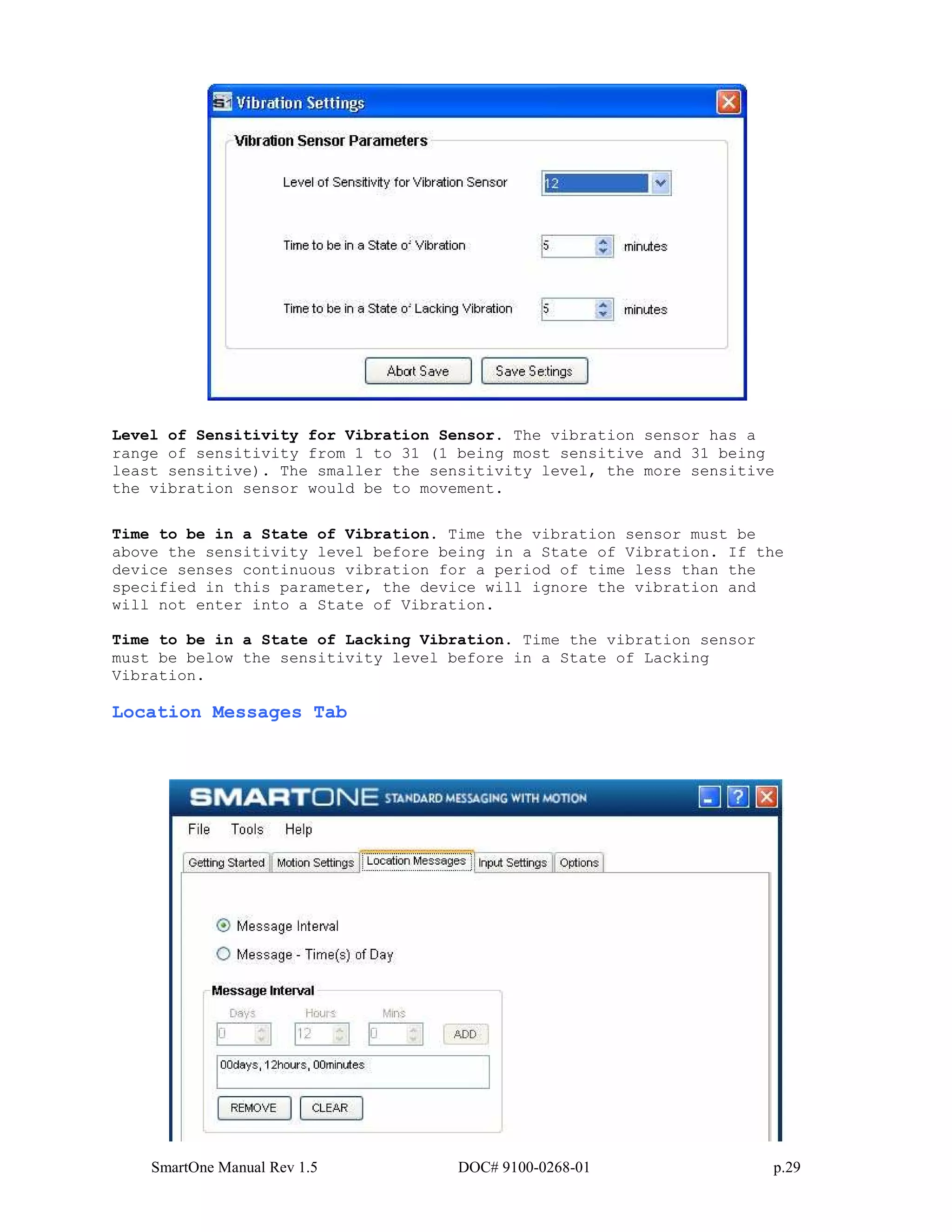 SmartOne Manual Rev 1.5 DOC# 9100-0268-01 p.29
Level of Sensitivity for Vibration Sensor. The vibration sensor has a
range of sensitivity from 1 to 31 (1 being most sensitive and 31 being
least sensitive). The smaller the sensitivity level, the more sensitive
the vibration sensor would be to movement.
Time to be in a State of Vibration. Time the vibration sensor must be
above the sensitivity level before being in a State of Vibration. If the
device senses continuous vibration for a period of time less than the
specified in this parameter, the device will ignore the vibration and
will not enter into a State of Vibration.
Time to be in a State of Lacking Vibration. Time the vibration sensor
must be below the sensitivity level before in a State of Lacking
Vibration.
Location Messages Tab
 