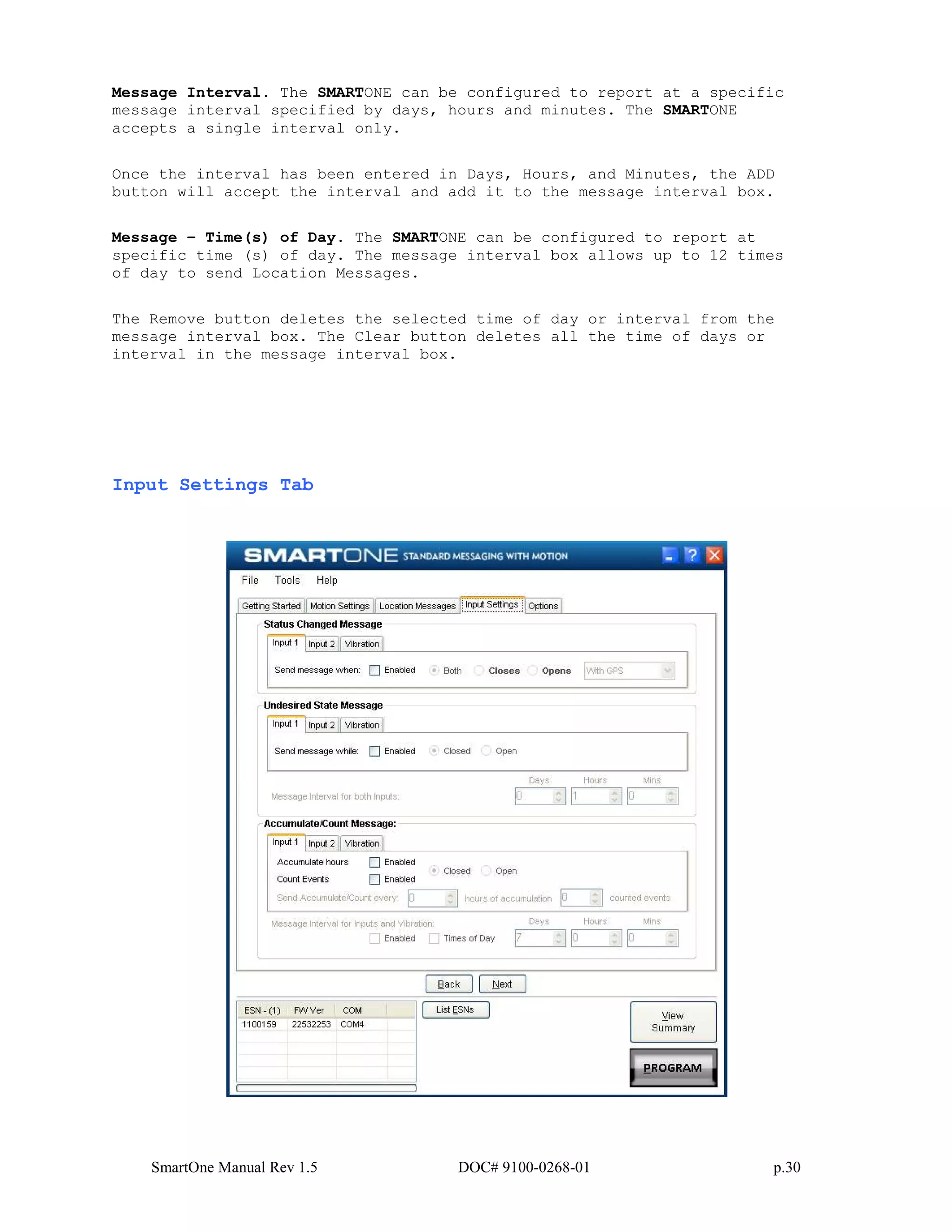 SmartOne Manual Rev 1.5 DOC# 9100-0268-01 p.30
Message Interval. The SMARTONE can be configured to report at a specific
message interval specified by days, hours and minutes. The SMARTONE
accepts a single interval only.
Once the interval has been entered in Days, Hours, and Minutes, the ADD
button will accept the interval and add it to the message interval box.
Message – Time(s) of Day. The SMARTONE can be configured to report at
specific time (s) of day. The message interval box allows up to 12 times
of day to send Location Messages.
The Remove button deletes the selected time of day or interval from the
message interval box. The Clear button deletes all the time of days or
interval in the message interval box.
Input Settings Tab
 