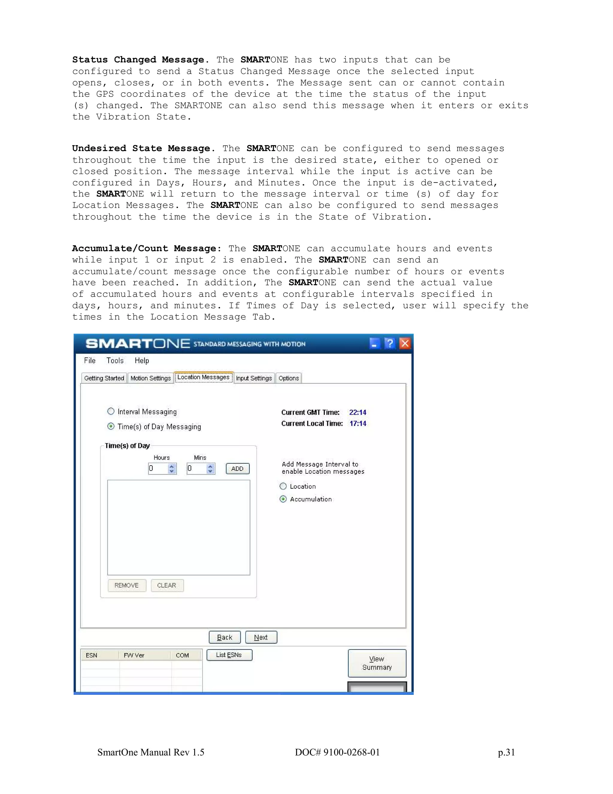 SmartOne Manual Rev 1.5 DOC# 9100-0268-01 p.31
Status Changed Message. The SMARTONE has two inputs that can be
configured to send a Status Changed Message once the selected input
opens, closes, or in both events. The Message sent can or cannot contain
the GPS coordinates of the device at the time the status of the input
(s) changed. The SMARTONE can also send this message when it enters or exits
the Vibration State.
Undesired State Message. The SMARTONE can be configured to send messages
throughout the time the input is the desired state, either to opened or
closed position. The message interval while the input is active can be
configured in Days, Hours, and Minutes. Once the input is de-activated,
the SMARTONE will return to the message interval or time (s) of day for
Location Messages. The SMARTONE can also be configured to send messages
throughout the time the device is in the State of Vibration.
Accumulate/Count Message: The SMARTONE can accumulate hours and events
while input 1 or input 2 is enabled. The SMARTONE can send an
accumulate/count message once the configurable number of hours or events
have been reached. In addition, The SMARTONE can send the actual value
of accumulated hours and events at configurable intervals specified in
days, hours, and minutes. If Times of Day is selected, user will specify the
times in the Location Message Tab.
 