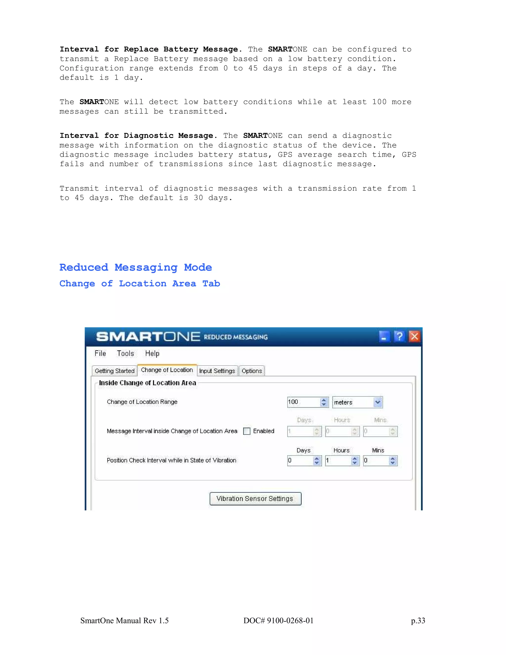 SmartOne Manual Rev 1.5 DOC# 9100-0268-01 p.33
Interval for Replace Battery Message. The SMARTONE can be configured to
transmit a Replace Battery message based on a low battery condition.
Configuration range extends from 0 to 45 days in steps of a day. The
default is 1 day.
The SMARTONE will detect low battery conditions while at least 100 more
messages can still be transmitted.
Interval for Diagnostic Message. The SMARTONE can send a diagnostic
message with information on the diagnostic status of the device. The
diagnostic message includes battery status, GPS average search time, GPS
fails and number of transmissions since last diagnostic message.
Transmit interval of diagnostic messages with a transmission rate from 1
to 45 days. The default is 30 days.
Reduced Messaging Mode
Change of Location Area Tab
 