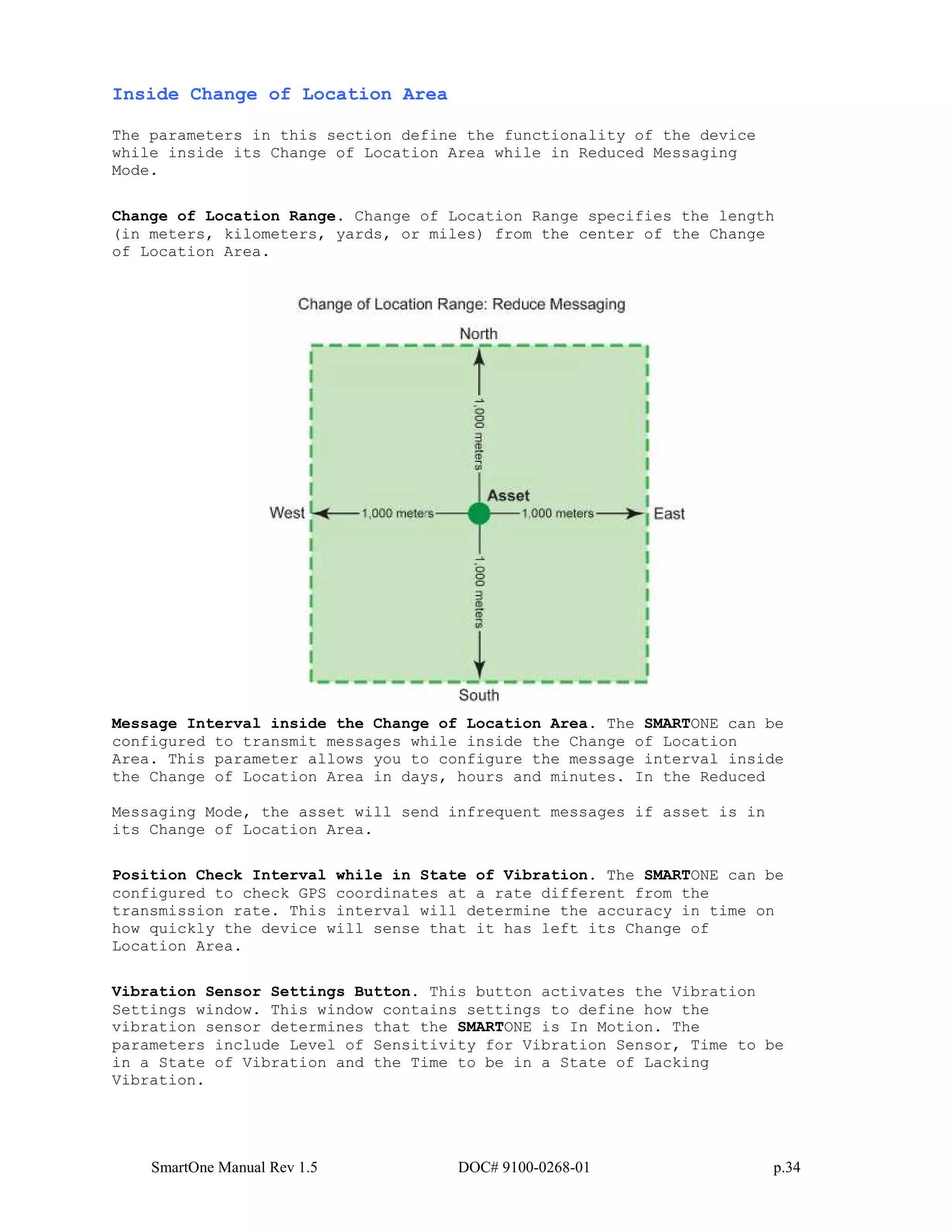 SmartOne Manual Rev 1.5 DOC# 9100-0268-01 p.34
Inside Change of Location Area
The parameters in this section define the functionality of the device
while inside its Change of Location Area while in Reduced Messaging
Mode.
Change of Location Range. Change of Location Range specifies the length
(in meters, kilometers, yards, or miles) from the center of the Change
of Location Area.
Message Interval inside the Change of Location Area. The SMARTONE can be
configured to transmit messages while inside the Change of Location
Area. This parameter allows you to configure the message interval inside
the Change of Location Area in days, hours and minutes. In the Reduced
Messaging Mode, the asset will send infrequent messages if asset is in
its Change of Location Area.
Position Check Interval while in State of Vibration. The SMARTONE can be
configured to check GPS coordinates at a rate different from the
transmission rate. This interval will determine the accuracy in time on
how quickly the device will sense that it has left its Change of
Location Area.
Vibration Sensor Settings Button. This button activates the Vibration
Settings window. This window contains settings to define how the
vibration sensor determines that the SMARTONE is In Motion. The
parameters include Level of Sensitivity for Vibration Sensor, Time to be
in a State of Vibration and the Time to be in a State of Lacking
Vibration.
 