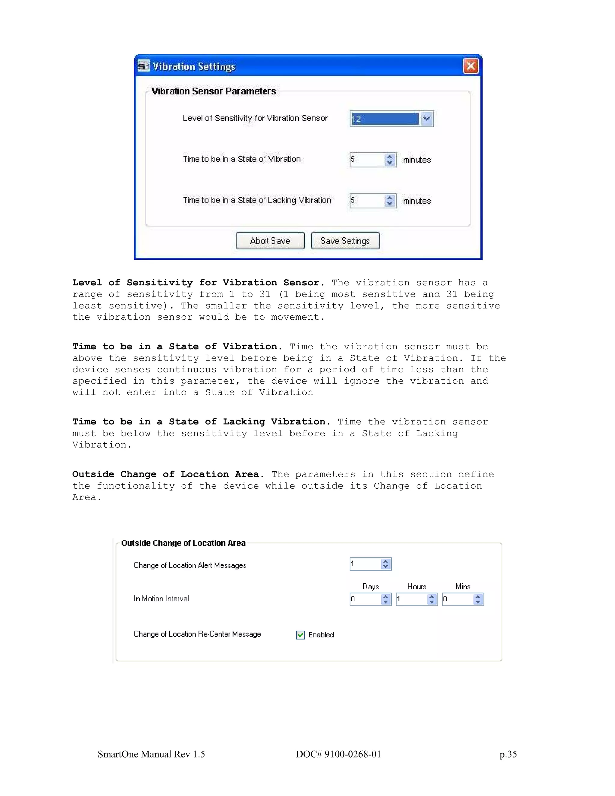 SmartOne Manual Rev 1.5 DOC# 9100-0268-01 p.35
Level of Sensitivity for Vibration Sensor. The vibration sensor has a
range of sensitivity from 1 to 31 (1 being most sensitive and 31 being
least sensitive). The smaller the sensitivity level, the more sensitive
the vibration sensor would be to movement.
Time to be in a State of Vibration. Time the vibration sensor must be
above the sensitivity level before being in a State of Vibration. If the
device senses continuous vibration for a period of time less than the
specified in this parameter, the device will ignore the vibration and
will not enter into a State of Vibration
Time to be in a State of Lacking Vibration. Time the vibration sensor
must be below the sensitivity level before in a State of Lacking
Vibration.
Outside Change of Location Area. The parameters in this section define
the functionality of the device while outside its Change of Location
Area.
 