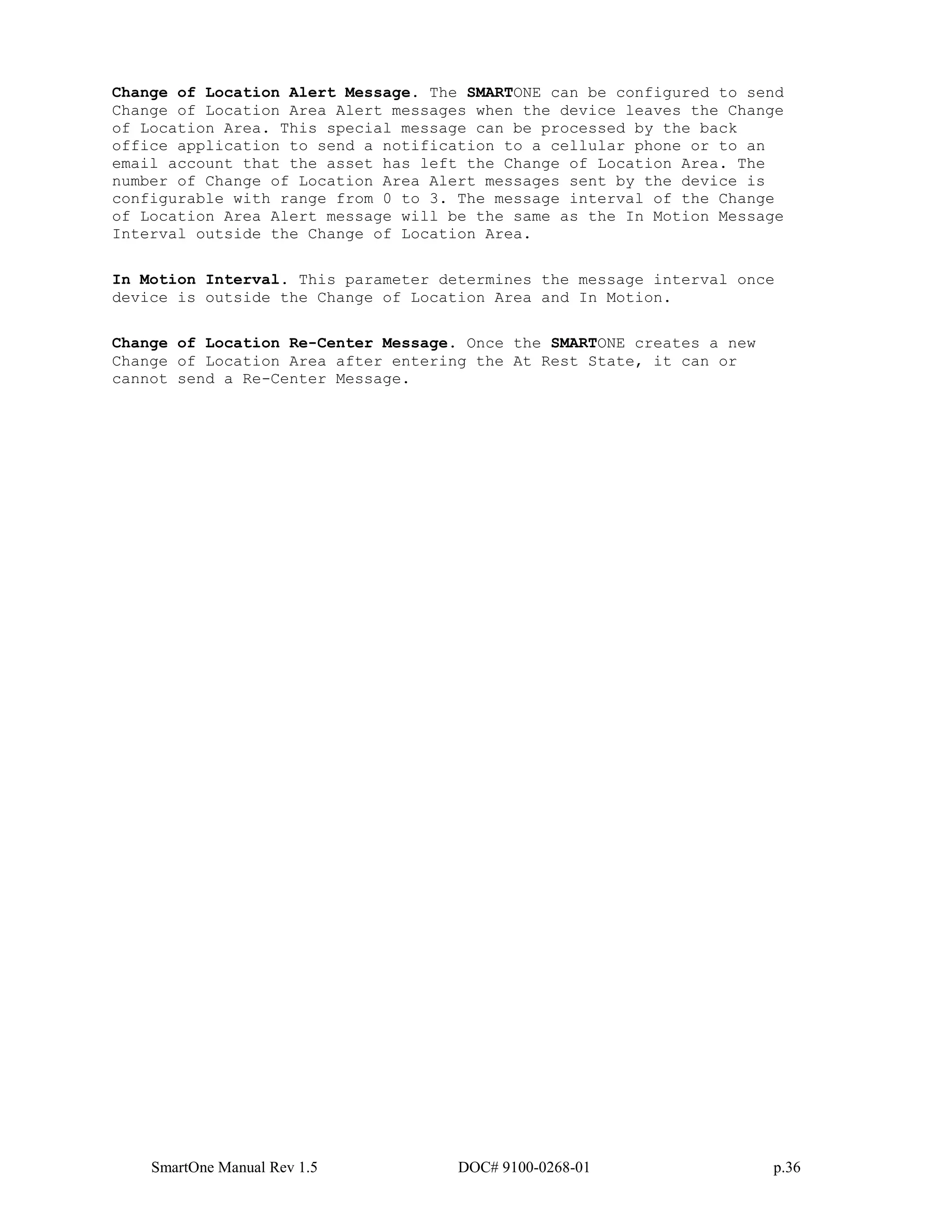 SmartOne Manual Rev 1.5 DOC# 9100-0268-01 p.36
Change of Location Alert Message. The SMARTONE can be configured to send
Change of Location Area Alert messages when the device leaves the Change
of Location Area. This special message can be processed by the back
office application to send a notification to a cellular phone or to an
email account that the asset has left the Change of Location Area. The
number of Change of Location Area Alert messages sent by the device is
configurable with range from 0 to 3. The message interval of the Change
of Location Area Alert message will be the same as the In Motion Message
Interval outside the Change of Location Area.
In Motion Interval. This parameter determines the message interval once
device is outside the Change of Location Area and In Motion.
Change of Location Re-Center Message. Once the SMARTONE creates a new
Change of Location Area after entering the At Rest State, it can or
cannot send a Re-Center Message.
 