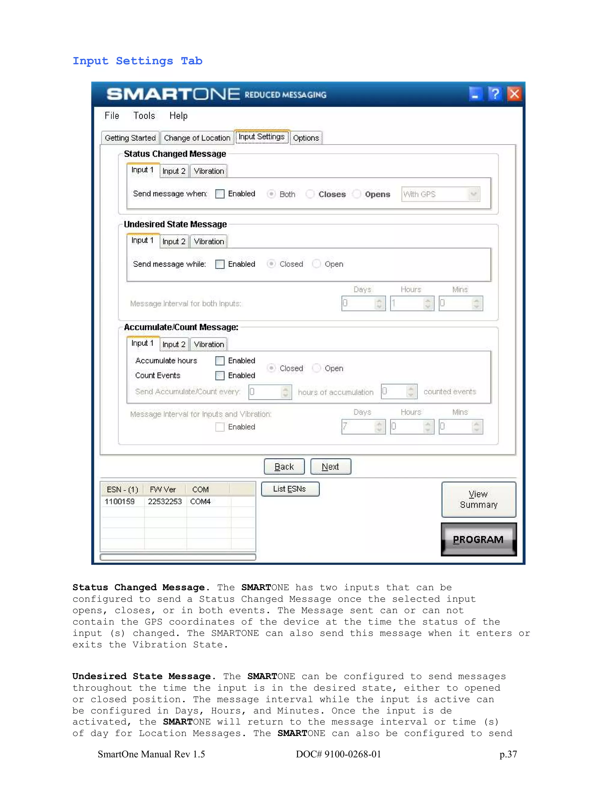 SmartOne Manual Rev 1.5 DOC# 9100-0268-01 p.37
Input Settings Tab
Status Changed Message. The SMARTONE has two inputs that can be
configured to send a Status Changed Message once the selected input
opens, closes, or in both events. The Message sent can or can not
contain the GPS coordinates of the device at the time the status of the
input (s) changed. The SMARTONE can also send this message when it enters or
exits the Vibration State.
Undesired State Message. The SMARTONE can be configured to send messages
throughout the time the input is in the desired state, either to opened
or closed position. The message interval while the input is active can
be configured in Days, Hours, and Minutes. Once the input is de
activated, the SMARTONE will return to the message interval or time (s)
of day for Location Messages. The SMARTONE can also be configured to send
 