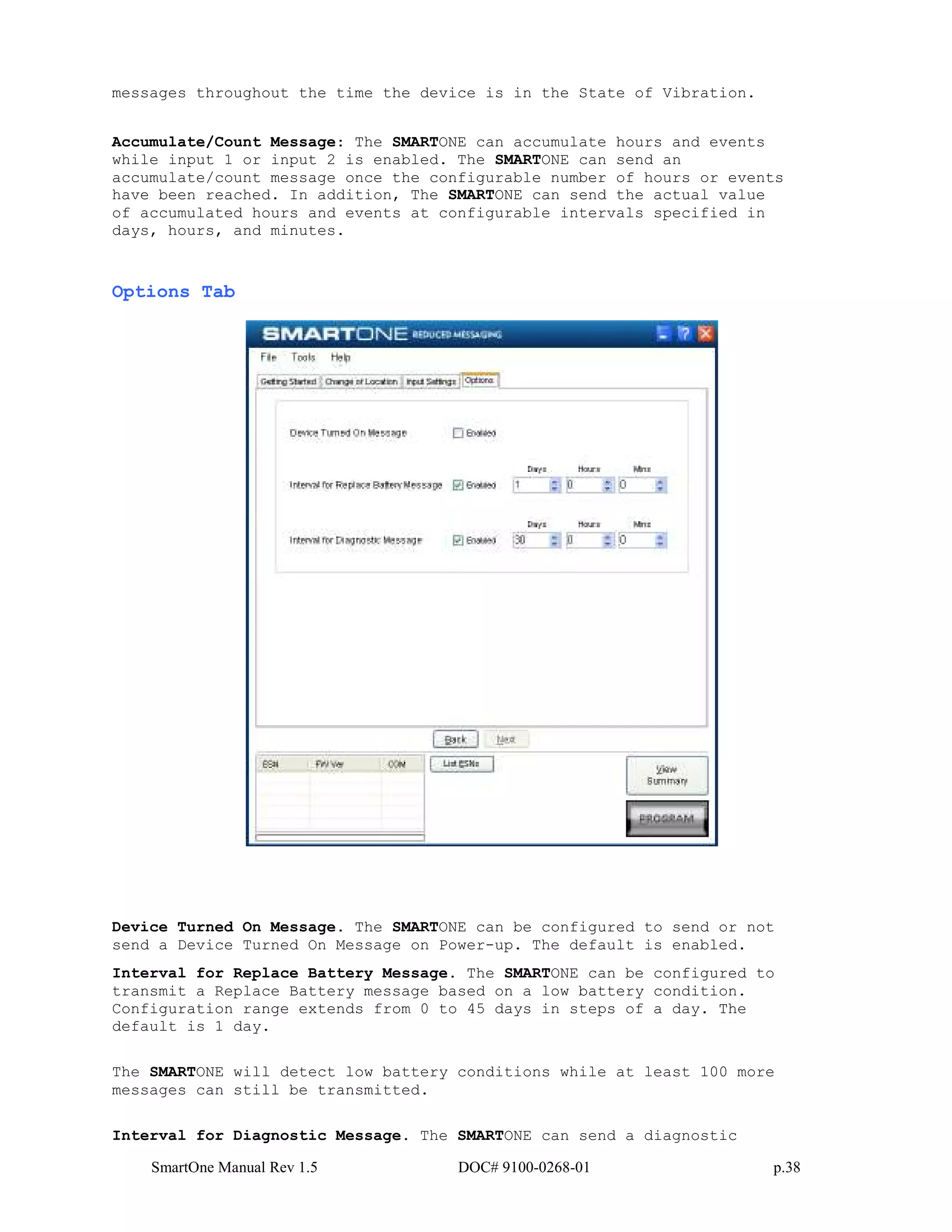 SmartOne Manual Rev 1.5 DOC# 9100-0268-01 p.38
messages throughout the time the device is in the State of Vibration.
Accumulate/Count Message: The SMARTONE can accumulate hours and events
while input 1 or input 2 is enabled. The SMARTONE can send an
accumulate/count message once the configurable number of hours or events
have been reached. In addition, The SMARTONE can send the actual value
of accumulated hours and events at configurable intervals specified in
days, hours, and minutes.
Options Tab
Device Turned On Message. The SMARTONE can be configured to send or not
send a Device Turned On Message on Power-up. The default is enabled.
Interval for Replace Battery Message. The SMARTONE can be configured to
transmit a Replace Battery message based on a low battery condition.
Configuration range extends from 0 to 45 days in steps of a day. The
default is 1 day.
The SMARTONE will detect low battery conditions while at least 100 more
messages can still be transmitted.
Interval for Diagnostic Message. The SMARTONE can send a diagnostic
 