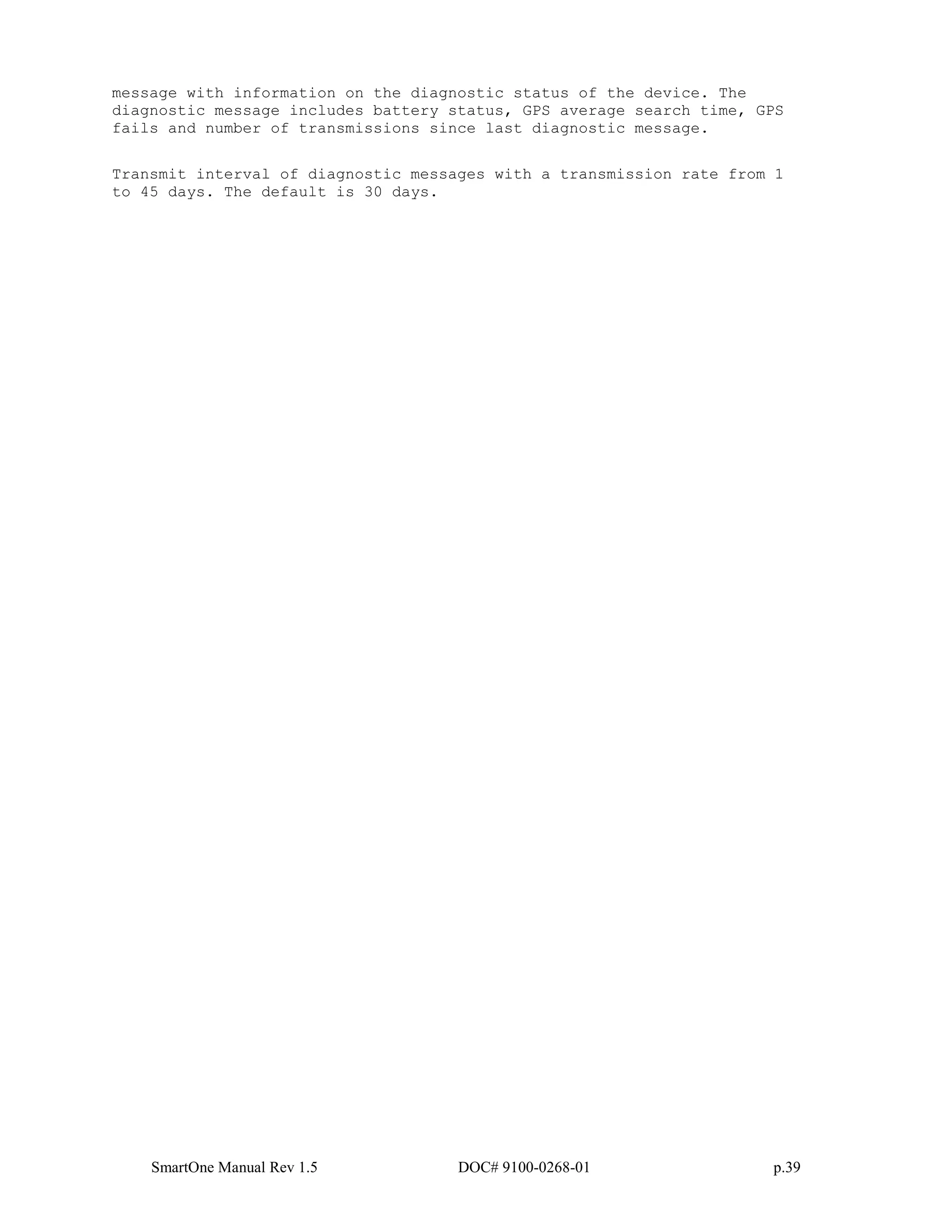 SmartOne Manual Rev 1.5 DOC# 9100-0268-01 p.39
message with information on the diagnostic status of the device. The
diagnostic message includes battery status, GPS average search time, GPS
fails and number of transmissions since last diagnostic message.
Transmit interval of diagnostic messages with a transmission rate from 1
to 45 days. The default is 30 days.
 