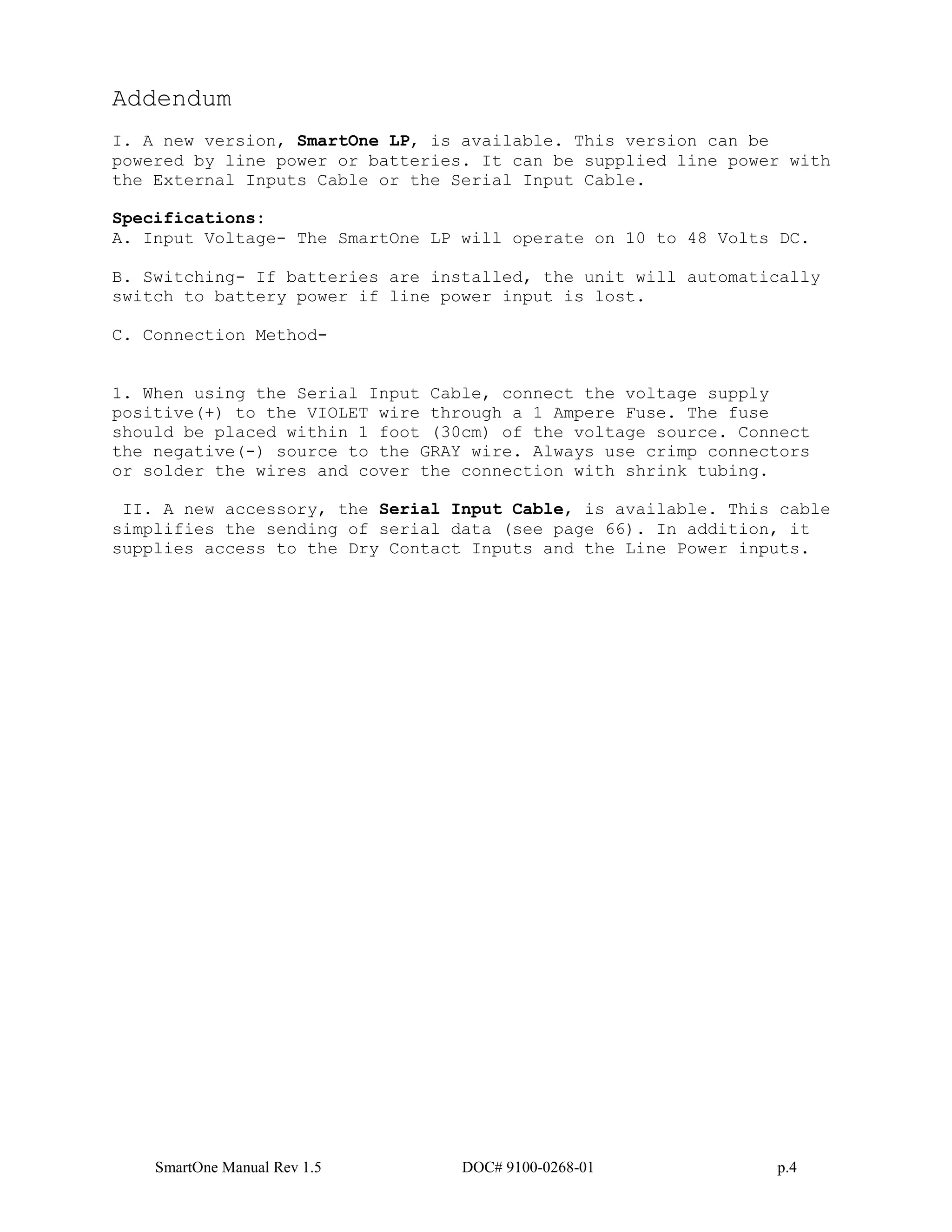 SmartOne Manual Rev 1.5 DOC# 9100-0268-01 p.4
Addendum
I. A new version, SmartOne LP, is available. This version can be
powered by line power or batteries. It can be supplied line power with
the External Inputs Cable or the Serial Input Cable.
Specifications:
A. Input Voltage- The SmartOne LP will operate on 10 to 48 Volts DC.
B. Switching- If batteries are installed, the unit will automatically
switch to battery power if line power input is lost.
C. Connection Method-
1. When using the Serial Input Cable, connect the voltage supply
positive(+) to the VIOLET wire through a 1 Ampere Fuse. The fuse
should be placed within 1 foot (30cm) of the voltage source. Connect
the negative(-) source to the GRAY wire. Always use crimp connectors
or solder the wires and cover the connection with shrink tubing.
II. A new accessory, the Serial Input Cable, is available. This cable
simplifies the sending of serial data (see page 66). In addition, it
supplies access to the Dry Contact Inputs and the Line Power inputs.
 