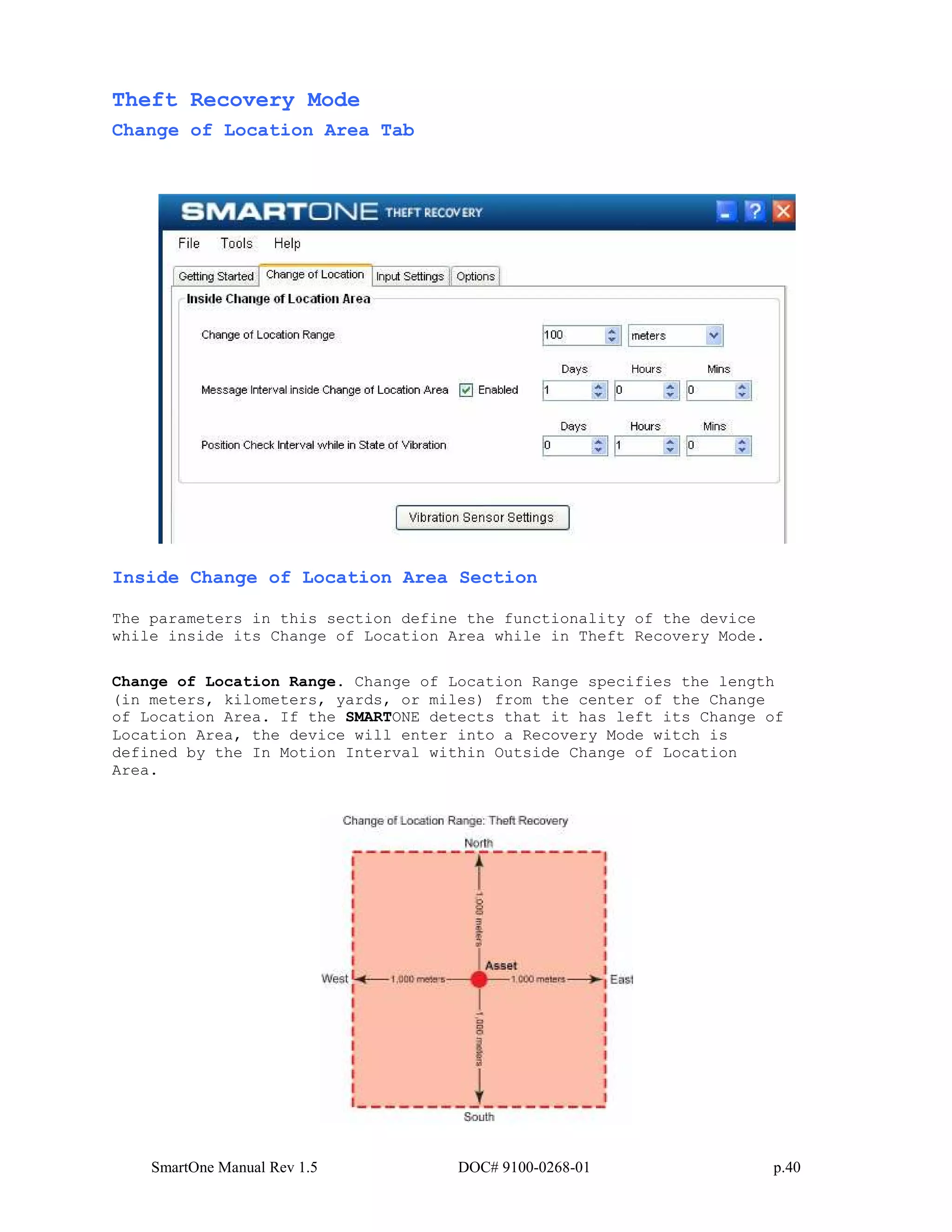 SmartOne Manual Rev 1.5 DOC# 9100-0268-01 p.40
Theft Recovery Mode
Change of Location Area Tab
Inside Change of Location Area Section
The parameters in this section define the functionality of the device
while inside its Change of Location Area while in Theft Recovery Mode.
Change of Location Range. Change of Location Range specifies the length
(in meters, kilometers, yards, or miles) from the center of the Change
of Location Area. If the SMARTONE detects that it has left its Change of
Location Area, the device will enter into a Recovery Mode witch is
defined by the In Motion Interval within Outside Change of Location
Area.
 