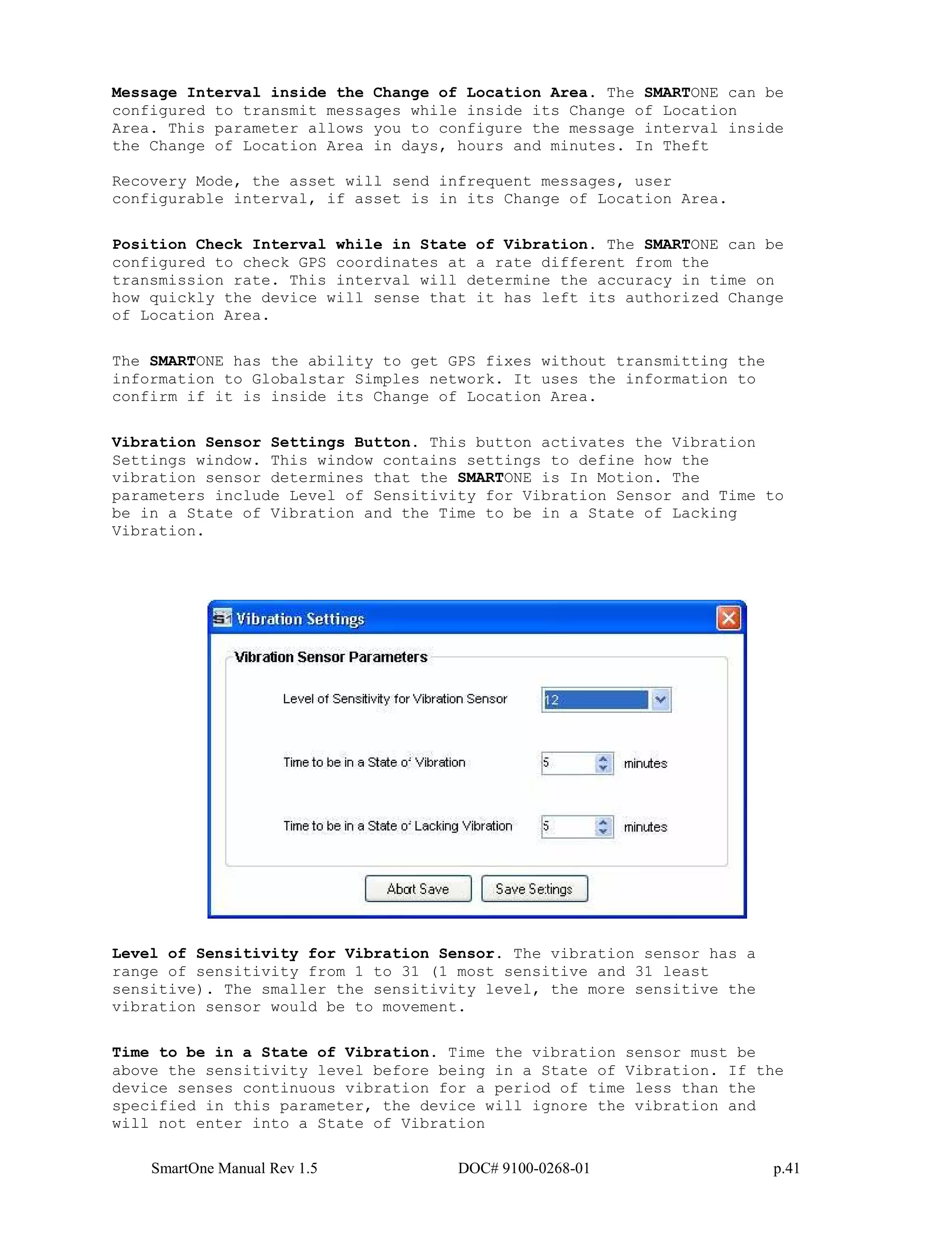 SmartOne Manual Rev 1.5 DOC# 9100-0268-01 p.41
Message Interval inside the Change of Location Area. The SMARTONE can be
configured to transmit messages while inside its Change of Location
Area. This parameter allows you to configure the message interval inside
the Change of Location Area in days, hours and minutes. In Theft
Recovery Mode, the asset will send infrequent messages, user
configurable interval, if asset is in its Change of Location Area.
Position Check Interval while in State of Vibration. The SMARTONE can be
configured to check GPS coordinates at a rate different from the
transmission rate. This interval will determine the accuracy in time on
how quickly the device will sense that it has left its authorized Change
of Location Area.
The SMARTONE has the ability to get GPS fixes without transmitting the
information to Globalstar Simples network. It uses the information to
confirm if it is inside its Change of Location Area.
Vibration Sensor Settings Button. This button activates the Vibration
Settings window. This window contains settings to define how the
vibration sensor determines that the SMARTONE is In Motion. The
parameters include Level of Sensitivity for Vibration Sensor and Time to
be in a State of Vibration and the Time to be in a State of Lacking
Vibration.
Level of Sensitivity for Vibration Sensor. The vibration sensor has a
range of sensitivity from 1 to 31 (1 most sensitive and 31 least
sensitive). The smaller the sensitivity level, the more sensitive the
vibration sensor would be to movement.
Time to be in a State of Vibration. Time the vibration sensor must be
above the sensitivity level before being in a State of Vibration. If the
device senses continuous vibration for a period of time less than the
specified in this parameter, the device will ignore the vibration and
will not enter into a State of Vibration
 