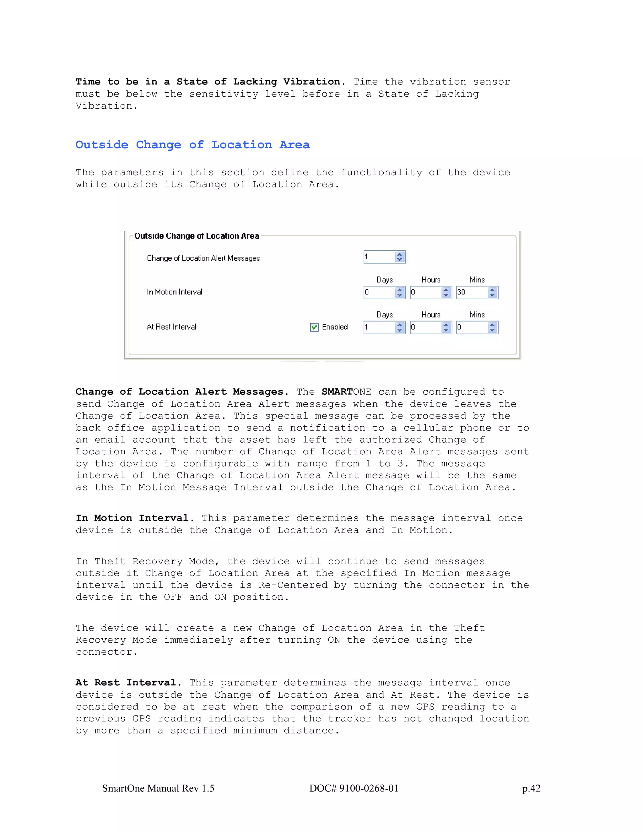 SmartOne Manual Rev 1.5 DOC# 9100-0268-01 p.42
Time to be in a State of Lacking Vibration. Time the vibration sensor
must be below the sensitivity level before in a State of Lacking
Vibration.
Outside Change of Location Area
The parameters in this section define the functionality of the device
while outside its Change of Location Area.
Change of Location Alert Messages. The SMARTONE can be configured to
send Change of Location Area Alert messages when the device leaves the
Change of Location Area. This special message can be processed by the
back office application to send a notification to a cellular phone or to
an email account that the asset has left the authorized Change of
Location Area. The number of Change of Location Area Alert messages sent
by the device is configurable with range from 1 to 3. The message
interval of the Change of Location Area Alert message will be the same
as the In Motion Message Interval outside the Change of Location Area.
In Motion Interval. This parameter determines the message interval once
device is outside the Change of Location Area and In Motion.
In Theft Recovery Mode, the device will continue to send messages
outside it Change of Location Area at the specified In Motion message
interval until the device is Re-Centered by turning the connector in the
device in the OFF and ON position.
The device will create a new Change of Location Area in the Theft
Recovery Mode immediately after turning ON the device using the
connector.
At Rest Interval. This parameter determines the message interval once
device is outside the Change of Location Area and At Rest. The device is
considered to be at rest when the comparison of a new GPS reading to a
previous GPS reading indicates that the tracker has not changed location
by more than a specified minimum distance.
 